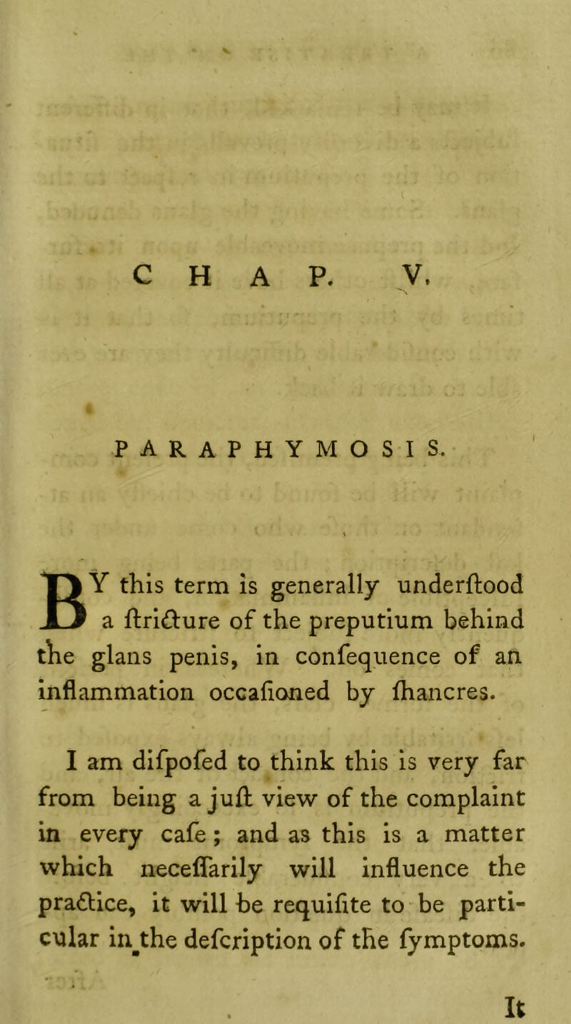 i CHAP. V. paraphymosis. By this term is generally underflood a flrlilure of the preputlum behind the glans penis, in confequence of an inflammation occafloned by fhancres. I am difpofed to think this is very far from being a jufl view of the complaint in every cafe; and as this is a matter which necelTarily will Influence the praflice, it will be requifite to - be parti- cular in^the defcription of the fymptoms. It