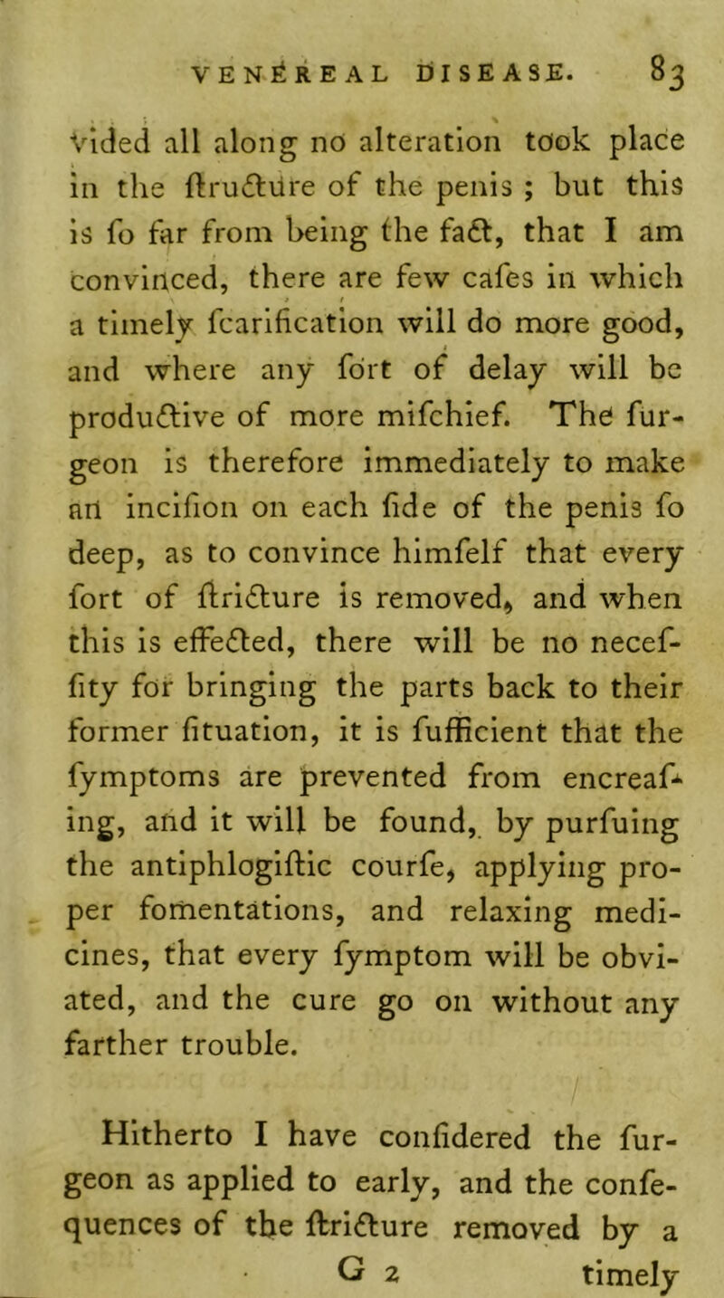 \ Vlded all along nO alteration took place in the ftrucSliire of the penis ; but this is fo far from being the fadt, that I am convinced, there are few cafes in which t t a timely fcarification will do more good, and where any fort of delay will be produdlive of more mifehief. The fiir- geon is therefore immediately to make an inclfion on each fide of the penis fo deep, as to convince himfelf that every fort of flridlure is removed, and when this is effedled, there will be no necef- fity for bringing the parts back to their former fituatlon, it is fufjficlent that the fymptoms are prevented from encreafi*' ing, and it will be found, by purfulng the antlphloglftic courfe, applying pro- per fonientations, and relaxing medi- cines, that every fymptom will be obvi- ated, and the cure go on without any farther trouble. Hitherto I have confidered the fur- geon as applied to early, and the confe- quences of the ftridfure removed by a G 2