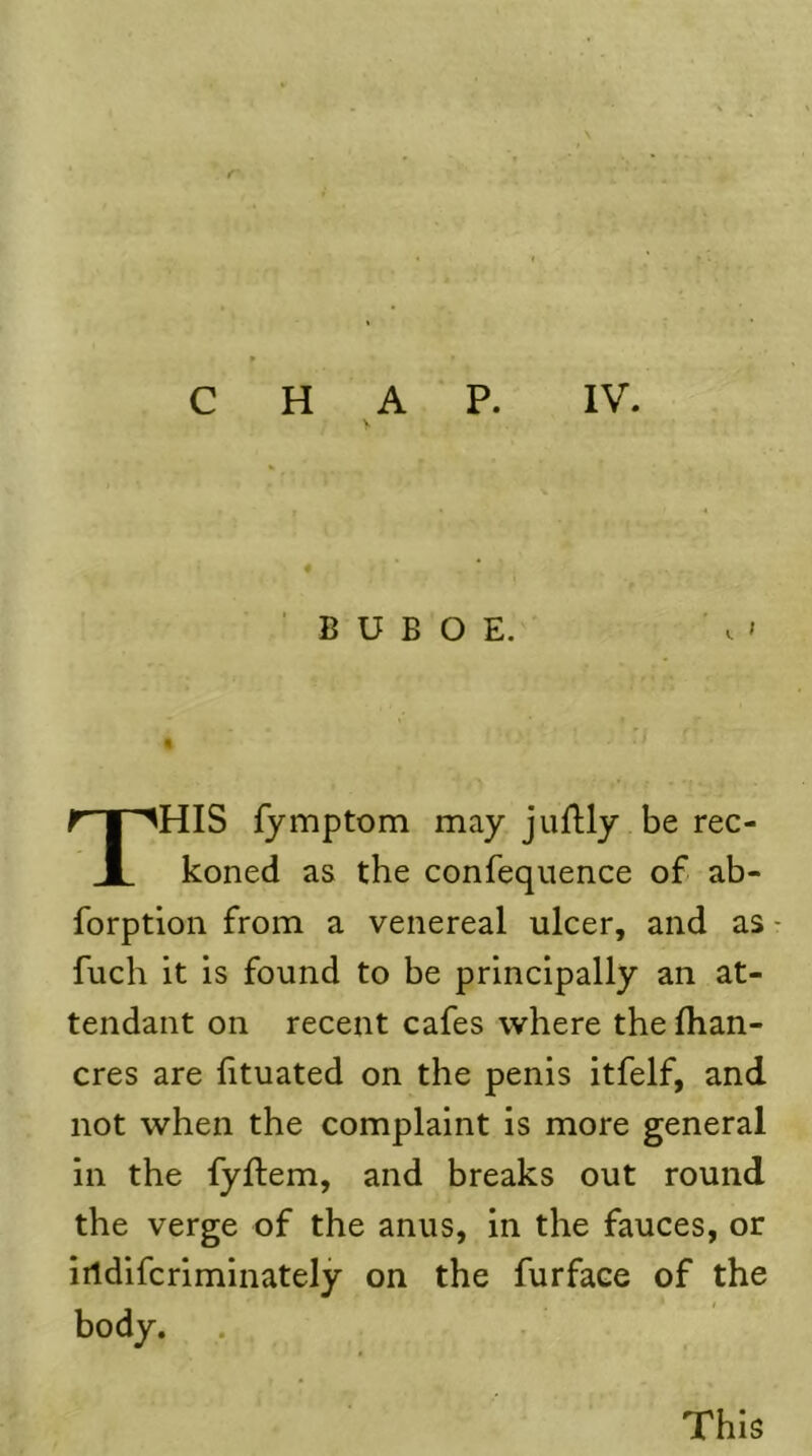 r C H A P. V IV. B U B O E. . ' % This fymptom may juflly be rec- koned as the confeqiience of ab- forption from a venereal ulcer, and as- fuch it is found to be principally an at- tendant on recent cafes where the fhan- cres are fituated on the penis itfelf, and not when the complaint is more general in the fyftem, and breaks out round the verge of the anus, in the fauces, or iildifcriminately on the furface of the body. This