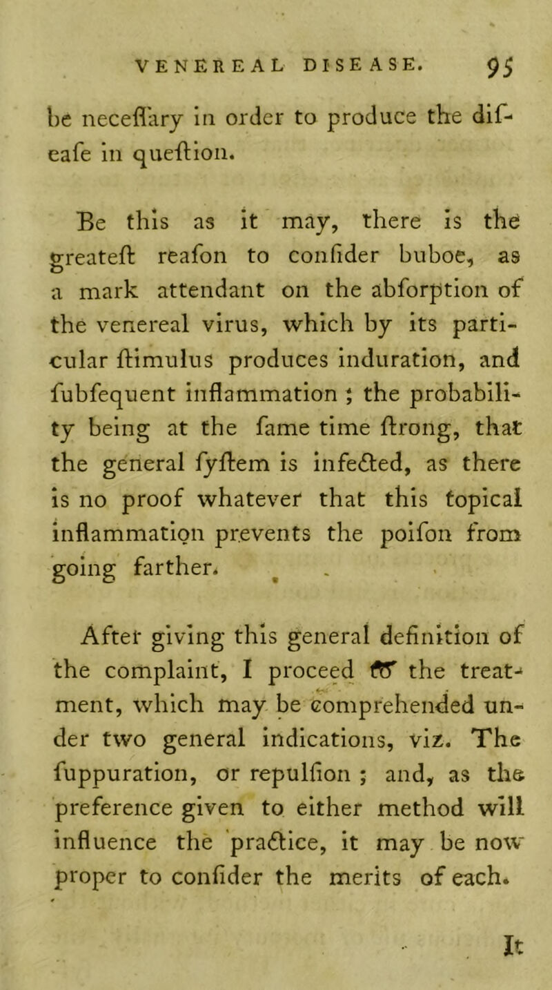 be neceflliry in order to produce the dif- eafe in que'ftion. Be this as it may, there is the greateft reafon to confider buboe, as a mark attendant on the abforption of the venereal virus, which by its parti- cular ftimulus produces induration, and fubfequent inflammation * the probabili- ty being at the fame time ftrong, that the general fyflem is infefted, as there is no proof whatever that this topical inflammation prevents the poifon from going farther^ After giving this general definition of the complaint, I proceed the treat-* . ♦ ^ ment, which may be comprehended un-^ der two general indications, viz. The fuppuration, or repulfion ; and, as ths preference given to either method will influence the praftice, it may be now proper to confider the merits of each. It