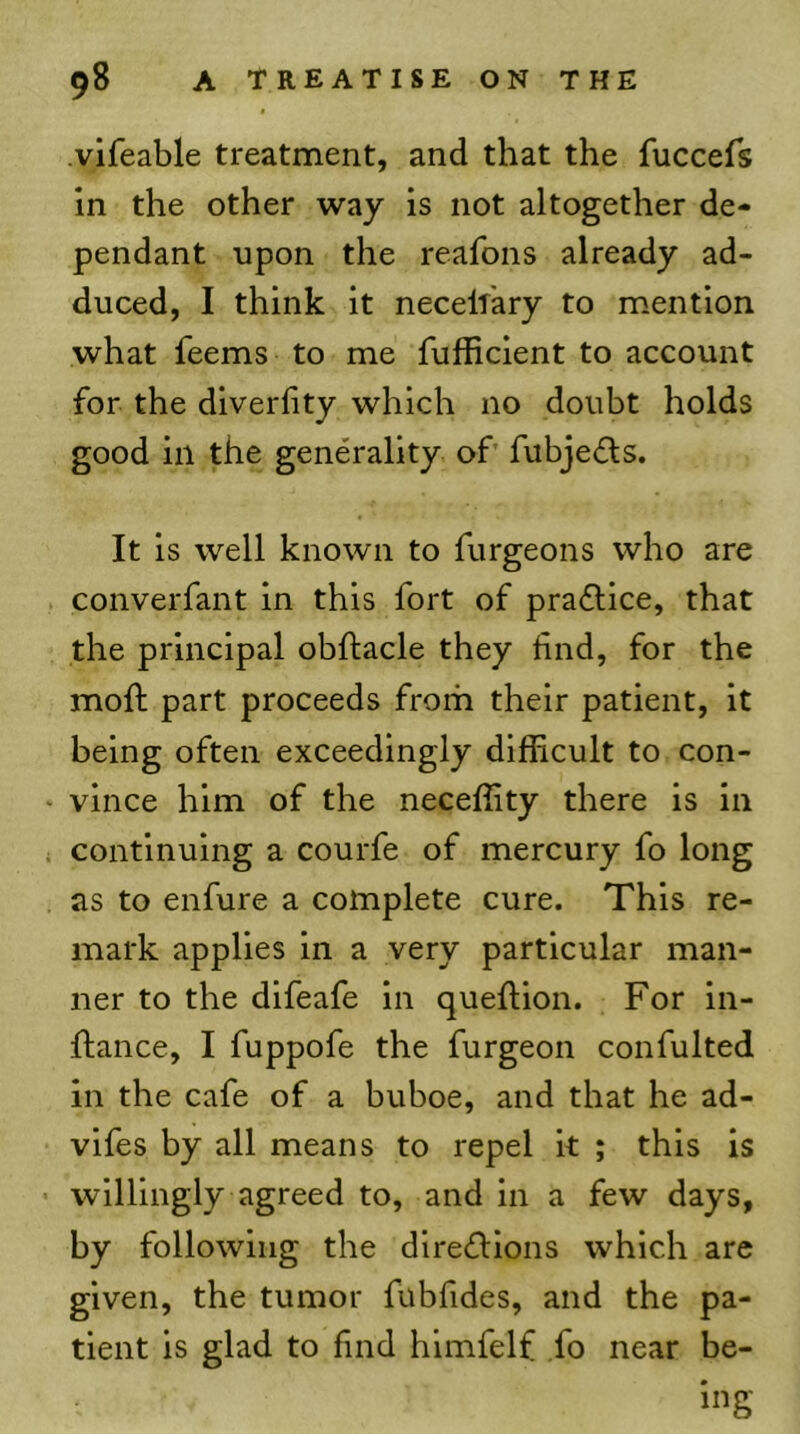 vifeable treatment, and that the fuccefs In the other way is not altogether de- pendant upon the reafons already ad- duced, I think it necelf'ary to mention what feems to me fufficient to account for the diverfity which no douht holds good in the generality of fuhjefls. It is well known to furgeons who are converfant in this fort of praflice, that the principal ohftacle they find, for the moft part proceeds from their patient, it being often exceedingly difficult to con- vince him of the neceffity there is in continuing a courfe of mercury fo long as to enfure a complete cure. This re- mark applies in a very particular man- ner to the dlfeafe in queftion. For in- flance, I fuppofe the furgeon confulted in the cafe of a buboe, and that he ad- vifes by all means to repel it ; this is willingly agreed to, and in a few days, by following the dlreflions which are given, the tumor fubfides, and the pa- tient is glad to find himfelf ,fo near be- ing