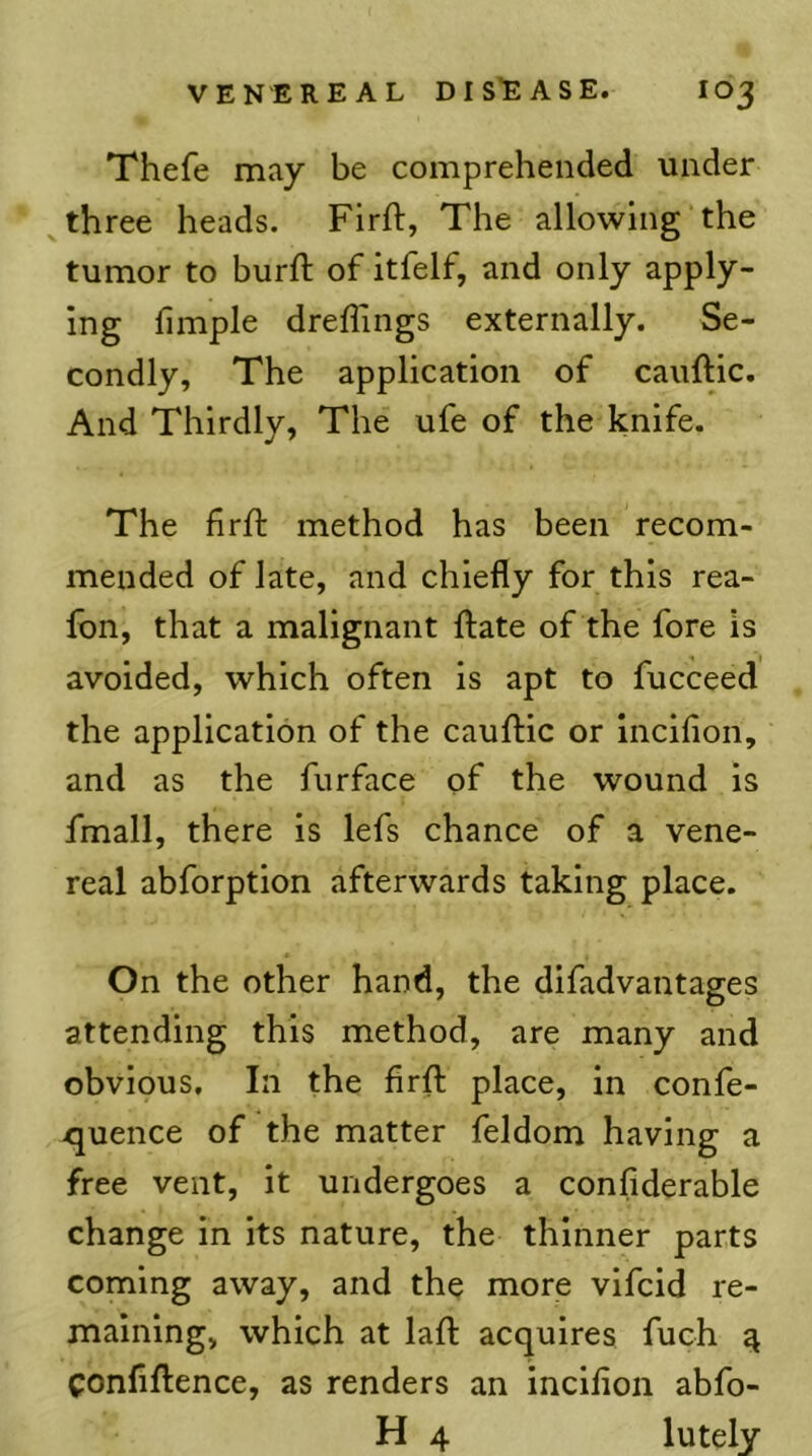 Thefe may be comprehended under three heads. Firft, The allowing the tumor to burft of itfelf, and only apply- ing fimple dreffings externally. Se- condly, The application of cauftic. And Thirdly, The ufe of the knife. The firft method has been recom- mended of late, and chiefly for this rea- Ibn, that a malignant ftate of the fore is avoided, which often is apt to fucceed the application of the cauftic or inciflon, and as the fiirface of the wound is fmall, there is lefs chance of a vene- real abforption afterwards taking place. On the other hand, the difadvantages attending this method, are many and obvious. In the firft place, in confe- quence of the matter feldom having a free vent, it undergoes a confiderable change in its nature, the thinner parts coming away, and the more vifcid re- maining, which at laft acquires fuch ^ Confiftence, as renders an inciflon abfo- H 4 lutely