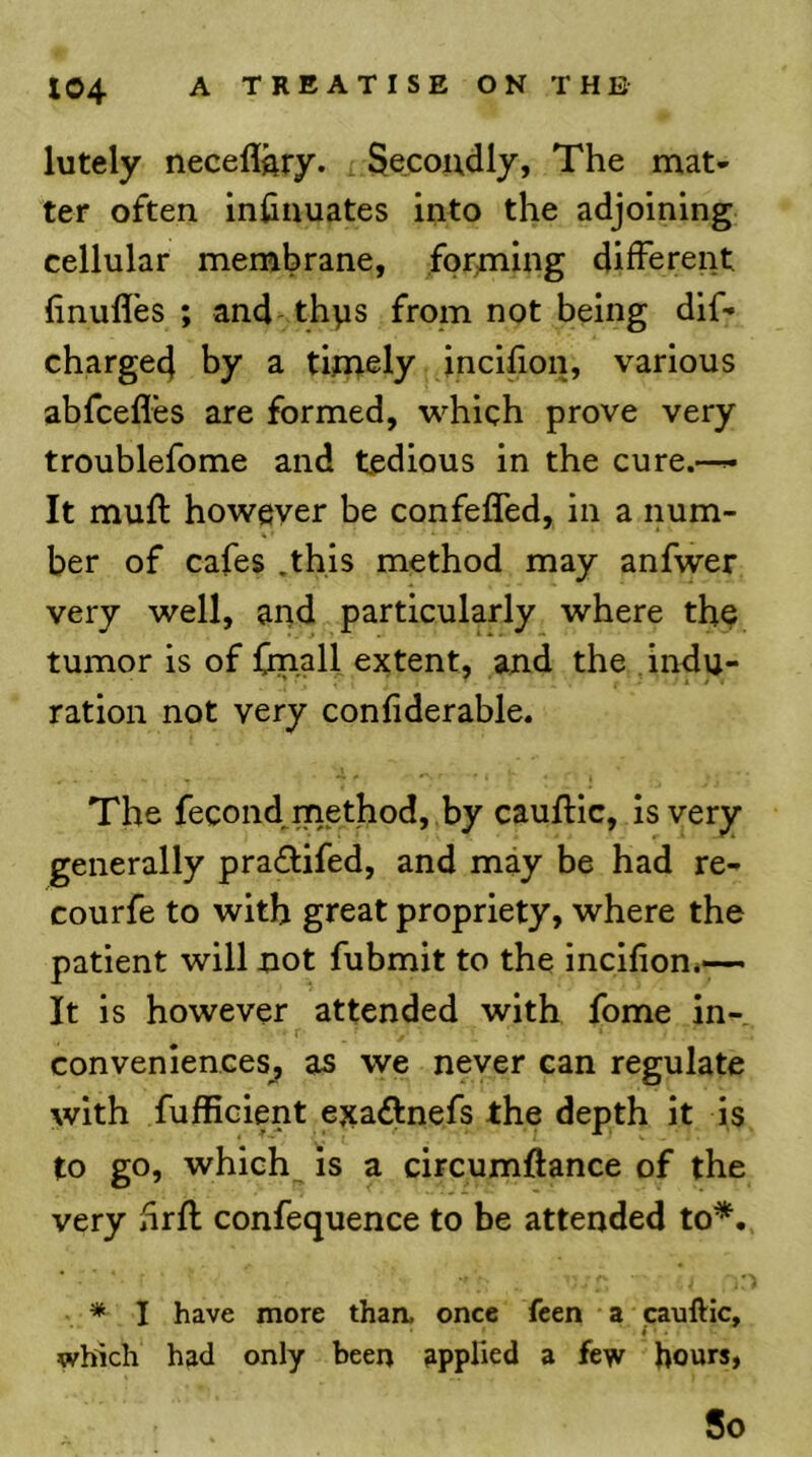 lutely neceflftry. Secondly, The mat- ter often inhnuates into the adjoining cellular membrane, forniing different (inufl'es ; and thps from not being dif- charge4 by a timely incllion, various abfcefles are formed, which prove very troublefome and tedious in the cure.—^ It muff however be confefled, in a num- ber of cafes .this method may anfwer very well, and particularly where the tumor is of (mail extent, and the . indu- ration not very confiderable. The fecond^method, by cauflic, is very generally pra£fifed, and may be had re- courfe to with great propriety, where the patient will not fubmit to the incllion*—• It is however attended with fome in- r conveniences^ as we never can regulate with fufficient exa£fnefs the depth it is to go, which is a circumftance of the very hrfl confequence to be attended to*. * I have more than, once feen a caulVic, which had only been applied a few hours, So