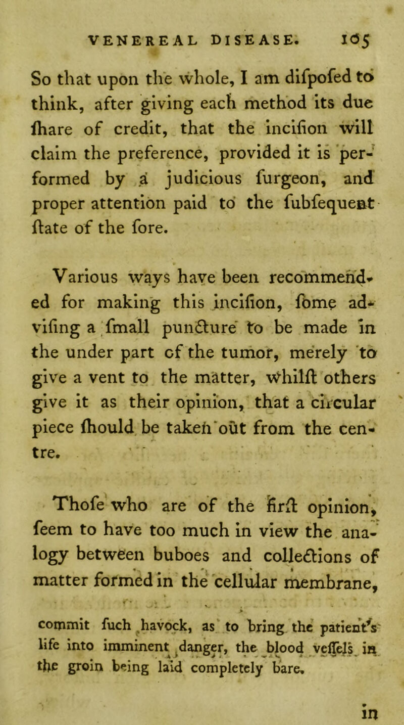 So that upon the whole, lam difpofed to think, after giving each method its due lhare of credit, that the incihon will claim the preference, provided it is per- formed by .a judicious furgeon, and proper attention paid to the fubfequeat ftate of the fore. Various ways have been recommehd*- ed for making this incllion, fome ad* vifing a fmall punfture' to be made in the under part of the tumor, merely 'to- give a vent to the matter, \vhilfl others give it as their opinion, that a circular piece (hould be takeh'out from the cen- tre. Thofe who are of the firit opinion^ feem to have too much in view the ana- logy between buboes and collections of matter formed in the cellular membrane, f ' \ > commit fuch ^havock, as' to bring the patientV life into imminent .danger, the blood velTels is the groin being laid completely bare, in