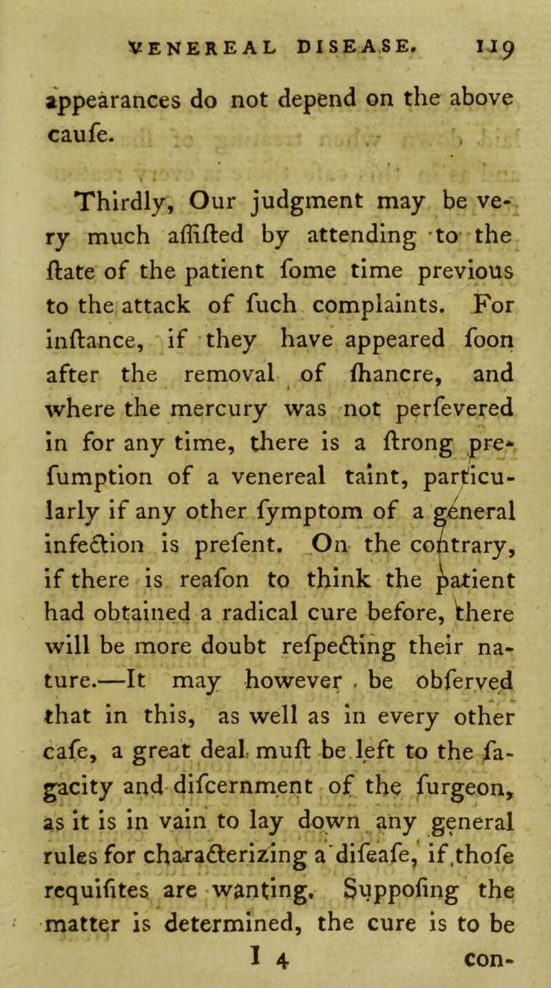 appearances do not depend on the above caufe. Thirdly, Our judgment may be ve-^ ry much affifted by attending -to the ftate of the patient fome time previous to the attack of fuch complaints. For inftance, if they have appeared foon after the removal of Ihancre, and where the mercury was not perfevered in for any time, there is a ftrong pre* fumption of a venereal taint, particu- larly if any other fymptom of a general infeftion is prefent. On the contrary, if there is reafon to think the ][)atient had obtained a radical cure before, there will be more doubt refpeftihg their na- ture.—It may however . be obferved that in this, as well as in every other cafe, a great deal muft be left to the fa- gacity and-difcernment of the furgeon, as it is in vain to lay down any general rules for chajadterizing a'difeafe, if.thofe rcquifites are wanting, Suppofing the matter is determined, the cure is to be 1 4 con-