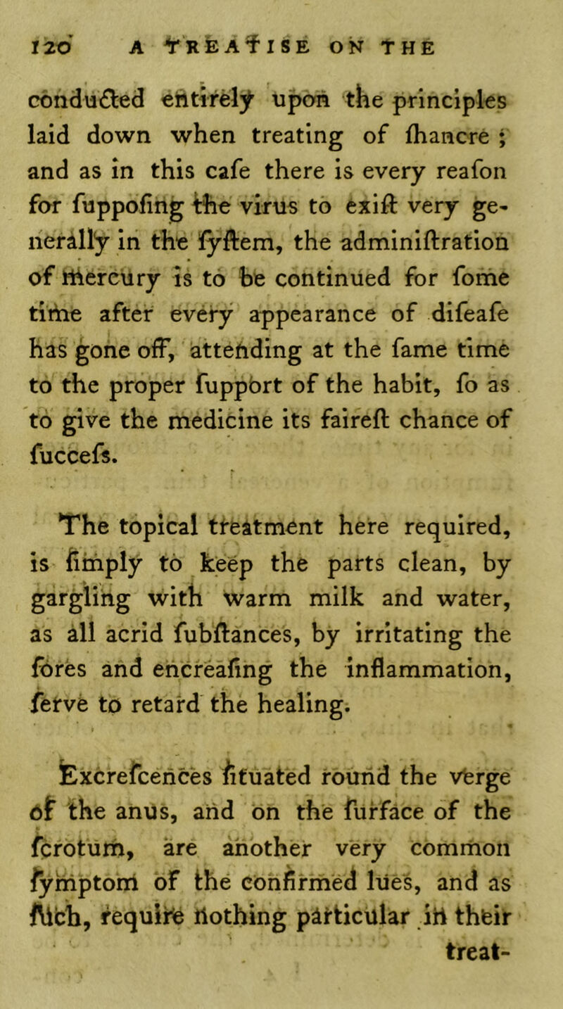 cbndu£l:ed etttirely upon the pnncipks laid down when treating of fhaacre ; and as in this cafe there is every reafon for fuppofing ^he virus to exifi: very ge- nerally in the fyftem, the adminiftration of thercUry Is to he continued for fonie tithe after every appearance of difeafe has gone off, attending at the fame time to the proper fuppbrt of the habit, fo as to give the medicine its faireft chance of fuccefs. The topical tfeatment here required, is hinply to keep the parts clean, by gargling with warm milk and water, as all acrid fubftances, by irritating the fores and ehcrealing the inflammation, fetve to retard the healing. lExcrefcences iifuated round the vferge df the anus, aiid on the fiirface of the fcroturn, are ahother very common lyniptorri of the confirmed lues, and as l^ch, require nothing particular in thfeir treat-