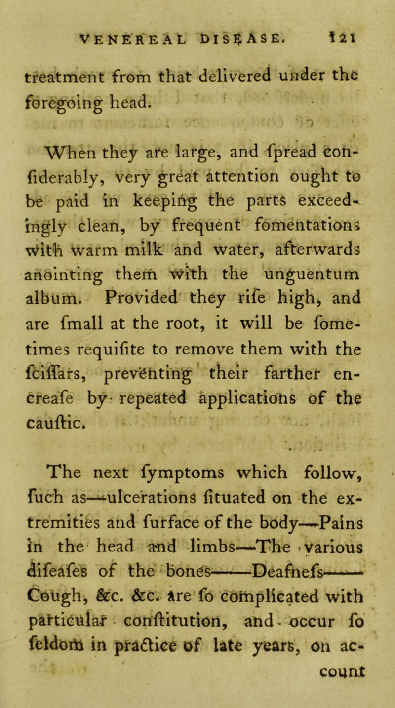 treatment from that delivered under the foregoing head. t When they are large, and fpread eon- fiderably, very great attention ought to be paid in keeping the parts exceed- ingly clean, by frequent fomentations vVith warm milk and water, afterwards anointing them with the unguentum album. Provided' they rife high) and are fmall at the root, it will be fome- times requihte to remove them with the feiflars, prev'6htin'g their farther en- creafe by* repeated applicatiohs of the cauftic. ■ ' The next fymptoms which follow, fuch as-^ulcerations fituated on the ex- tremities and furface of the body—-Pains in the head and limbs—The various difeafes of the bones—Deafhefs—^— Coligh, &c. &c. are fo cbttipliGated with patticuiaf con'ftitution, and. occur fo feldorti in practice of late years, on ac- count