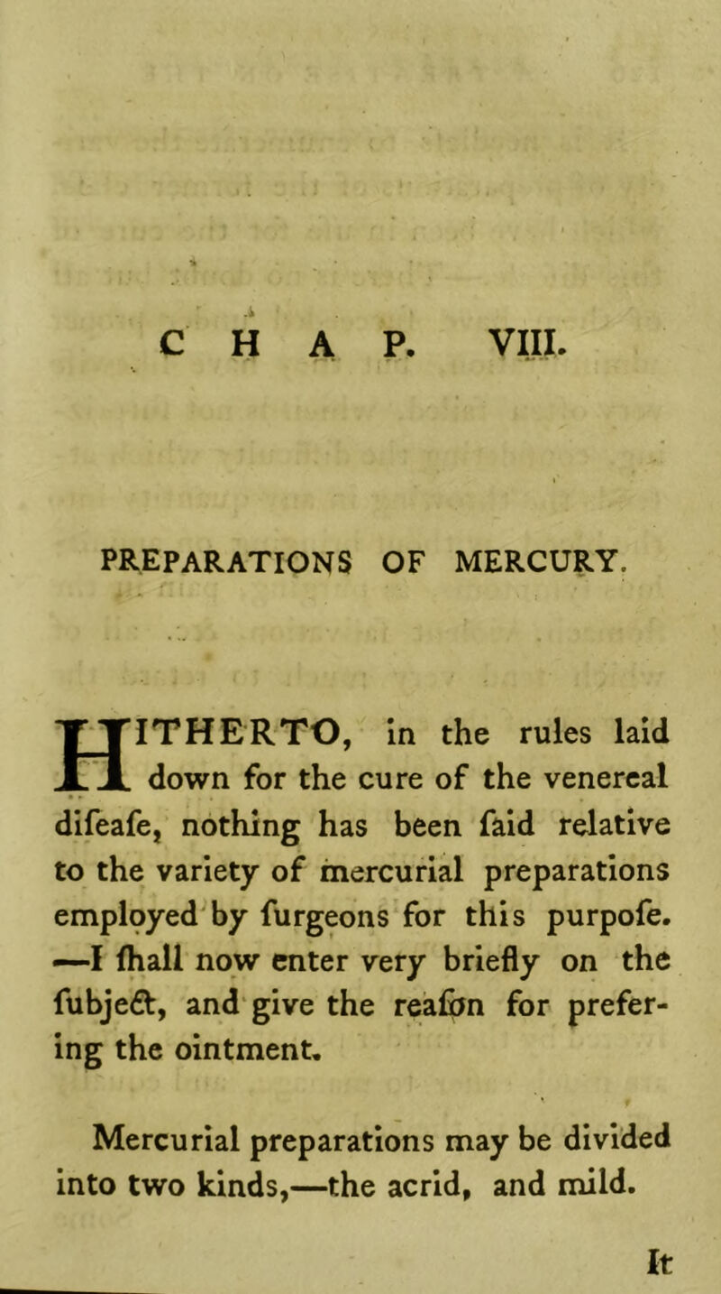 .1 A P. VIII. C H preparations of mercury. Hitherto, in the rules laid down for the cure of the venereal difeafe,’ nothing has been faid relative to the variety of mercurial preparations employed by furgeonsTor this purpofe. —I fhall now enter very briefly on the fubje6t, and give the reafon for prefer- ing the ointment. Mercurial preparations may be divided into two kinds,—the acrid, and mild. It