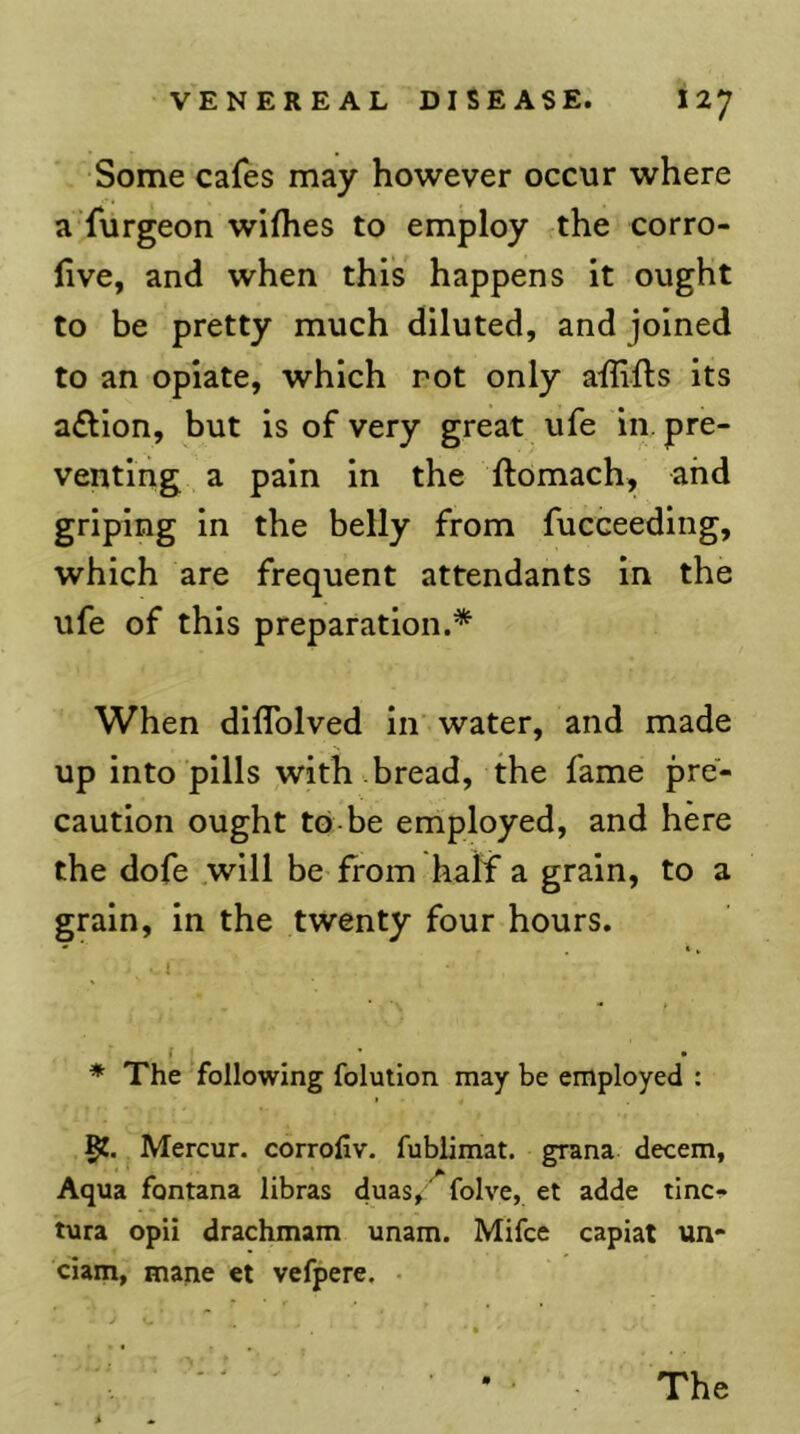 •Some cafes may however occur where a furgeon wifhes to employ the corro- live, and when this happens it ought to be pretty much diluted, and joined to an opiate, which rot only ailifts its a£lion, but is of very great ufe in. pre- venting a pain in the ftomach, and griping in the belly from fucceeding, which are frequent attendants in the ufe of this preparation.* When diffolved in water, and made up into pills with bread, the fame pre- caution ought to-be employed, and here the dofe will be from half a grain, to a grain, in the twenty four hours. * The following folution may be employed : Mercur. corrofiv. fublimat. grana decern, Aqua fontana libras duasj'^folve, et adde tinci* tura opii drachmam unam. Mifce capiat un- ciam, mane et vefpere. •