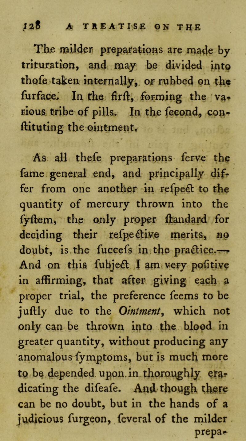 Thje mUderr preparations are made by trituration, and may be divided jnto thofeitaken internally, or rubbed on t]i« furface. In rhs firft, forming the va-^ rious tribe of pills. In the feeond, cop-^ ftituting the ointment* As all thefe preparations ferve the fame general end, and principally difr fer from one another in refpe£l to the quantity of mercury thrown into the fyftemj the only proper ftandard for deciding their r.efpe<ftiv.e merits, no doubt, is the fuccefs in the pra^lice.-r-r And on this fubje^t I am very politive in affirming, that after giving each a proper trial, the preference feems to be juftly due to the Ointment^ which not only can be thrown into the blood in greater quantity, without producing any anomalous fymptoms, but is much more to be depended, upon, in thojopghly efa? dicating the difeafe. And though there can be no doubt, but in the hands of a judicious furgeon, feveral of the milder prepa»*