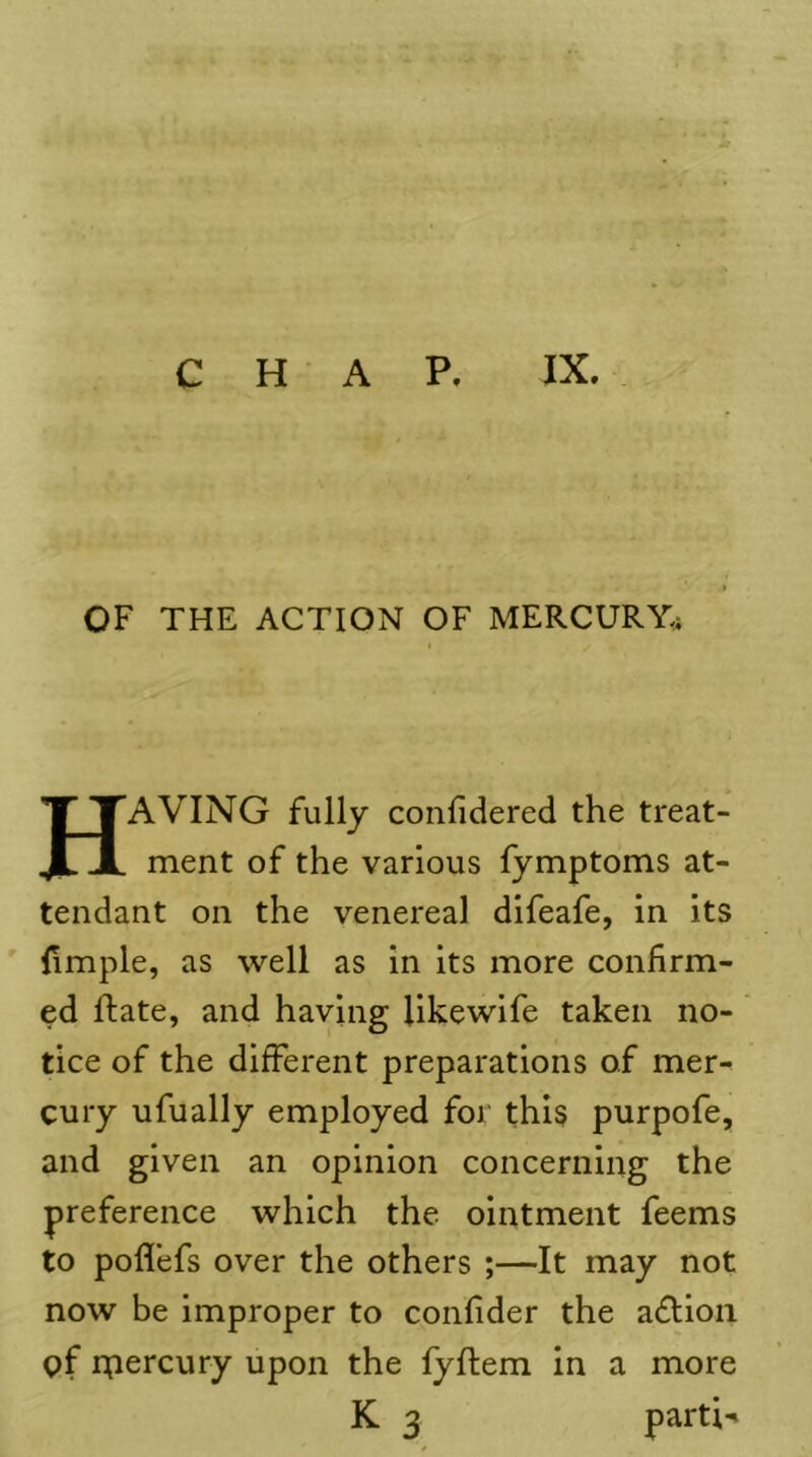 OF THE ACTION OF MERCURY^ Having fully confldered the treat- ment of the various fymptoms at- tendant on the venereal difeafe, in its (imple, as well as in its more confirm- ed flate, and having likewife taken no- tice of the different preparations of mer- cury ufually employed for this purpofe, and given an opinion concerning the preference which the ointment feems to poflefs over the others ;—It may not now be improper to confider the adlioii cf ipercury upon the fyftem in a more K 3 parti-i