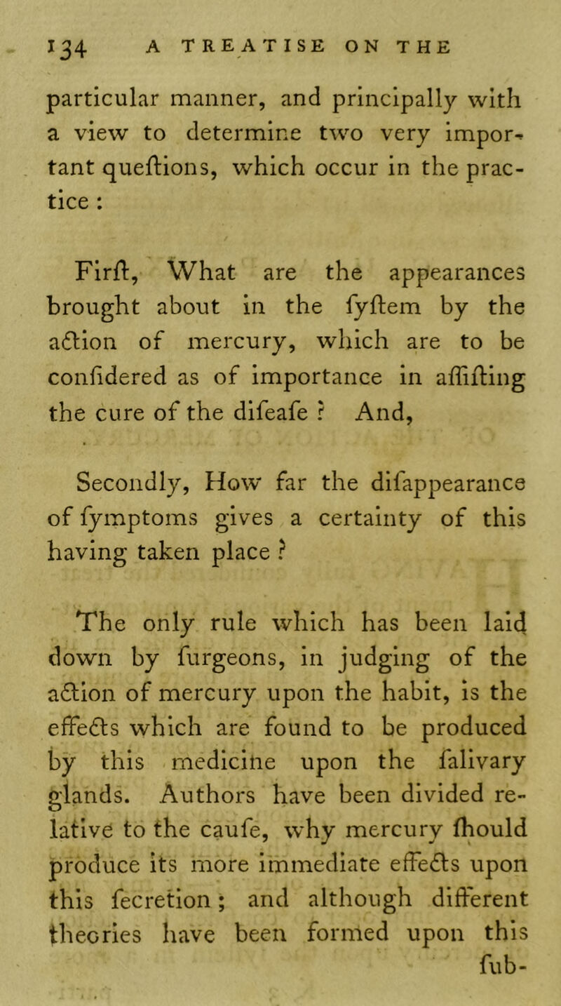 particular manner, and principally with a view to determine two very impor-- tant queftions, which occur in the prac- tice ; Flrft, What are the appearances brought about in the fyftem by the adllon of mercury, which are to be conlidered as of importance in affifting the cure of the difeafe ? And, Secondly, How far the dlfappearance of fymptoms gives a certainty of this having taken place ? The only rule which has been laid down by furgeons, in judging of the aflion of mercury upon the habit, is the effedls which are found to be produced by this medicine upon the falivary glands. Authors have been divided re- lative to the caufe, why mercury thould produce its more immediate effects upon this fecretion; and although different theories have been formed upon this fub-