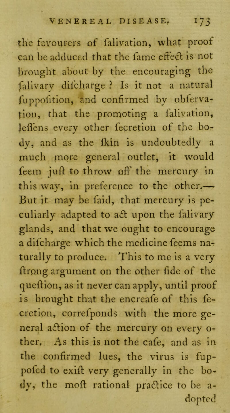 the favoiu-ers of falivation, what proof can he adduced that the fame efte6t is not brought about by the encouraging the fiilivary difeharge ? Is it not a natural fuppolition, and confirmed by obferva- tion, that the promoting a lalivation, lefl’ens every other fecretion of the bo- dy, and as the Ikln is undoubtedly a muph more general outlet, it would feem juft to throw off the mercury in this way, in preference to the other.—- But it may be faid, that mercury is pe- culiarly adapted to a»£l upon the falivary glands, and that we ought to encourage a difeharge which the medicine feems na- turally to produce. This to me is a very ftrong argument on the other fide of the queftion, as it never can apply, until proof is brought that the encreafe of this fe- cretion, correfponds with the more ge- neral aftion of the mercury on every o- ther. As this is not the cafe, and as in the confirmed lues, the virus is fup- pofed to exift very generally in the bo- dy, the moft rational practice to be a- dopted