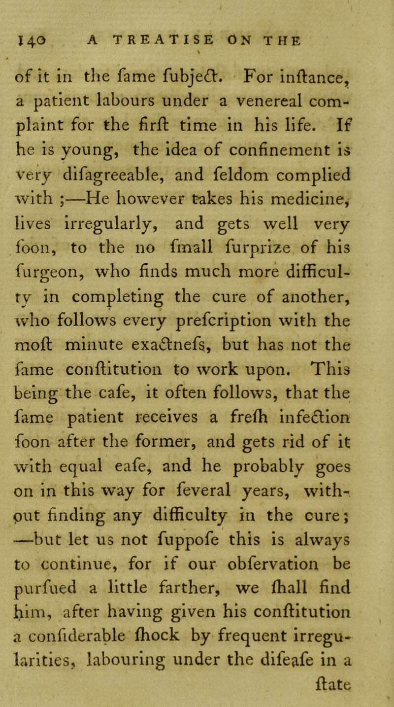 of it in the fame fubjefV. For inftance, a patient labours under a venereal com- plaint for the firft time in his life. If he is young, the idea of confinement is very difagreeable, and feldom complied with ;—He however takes his medicine, lives irregularly, and gets well very foon, to the no fmall furprize of his furgeon, who finds much more difficul- ty in completing the cure of another, who follows every prefcription with the moft minute exa6lnefs, but has not the fame conftitution to work upon. This being the cafe, it often follows, that the fame patient receives a freffi infedtion foon after the former, and gets rid of it with equal eafe, and he probably goes on in this way for feveral years, with- put finding any difficulty in the cure j —but let us not fuppofe this is always to continue, for if our obfervation be purfued a little farther, we ffiall find him, after having given his conftitution a confiderable Ihock by frequent irregu- larities, labouring under the difeafe in a ftate