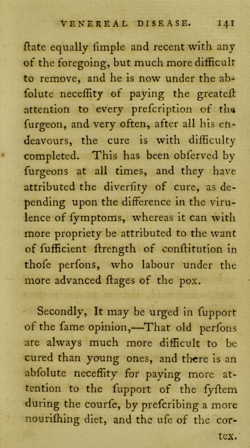 flate equally limple and recent with any of the foregoing, but much more difficult to remove, and he is now under the ab-^ folute neceffity of paying the greateft attention to every prefcription of tha furgeon, and very often, after all his en- deavours, the cure is with difficulty completed. This has been obferved by furgeons at all times, and they have attributed the diverfity of cure, as de- pending upon the difference in the viru- lence of fymptoms, whereas it can with more propriety be attributed to the want of fufficient ffrength of conftitution in thofe perfons, who labour under the more advanced ftages of the pox. Secondly, It may be urged in fupport of the fame opinion,—That old perfons are always much more difficult to be cured than young ones, and tlicre is an abfolute neceffity for paying more at- tention to the fupport of the fyffem during the courfe, by prefcribing a more nouriffiing diet, and the ufe of the cor- tex.