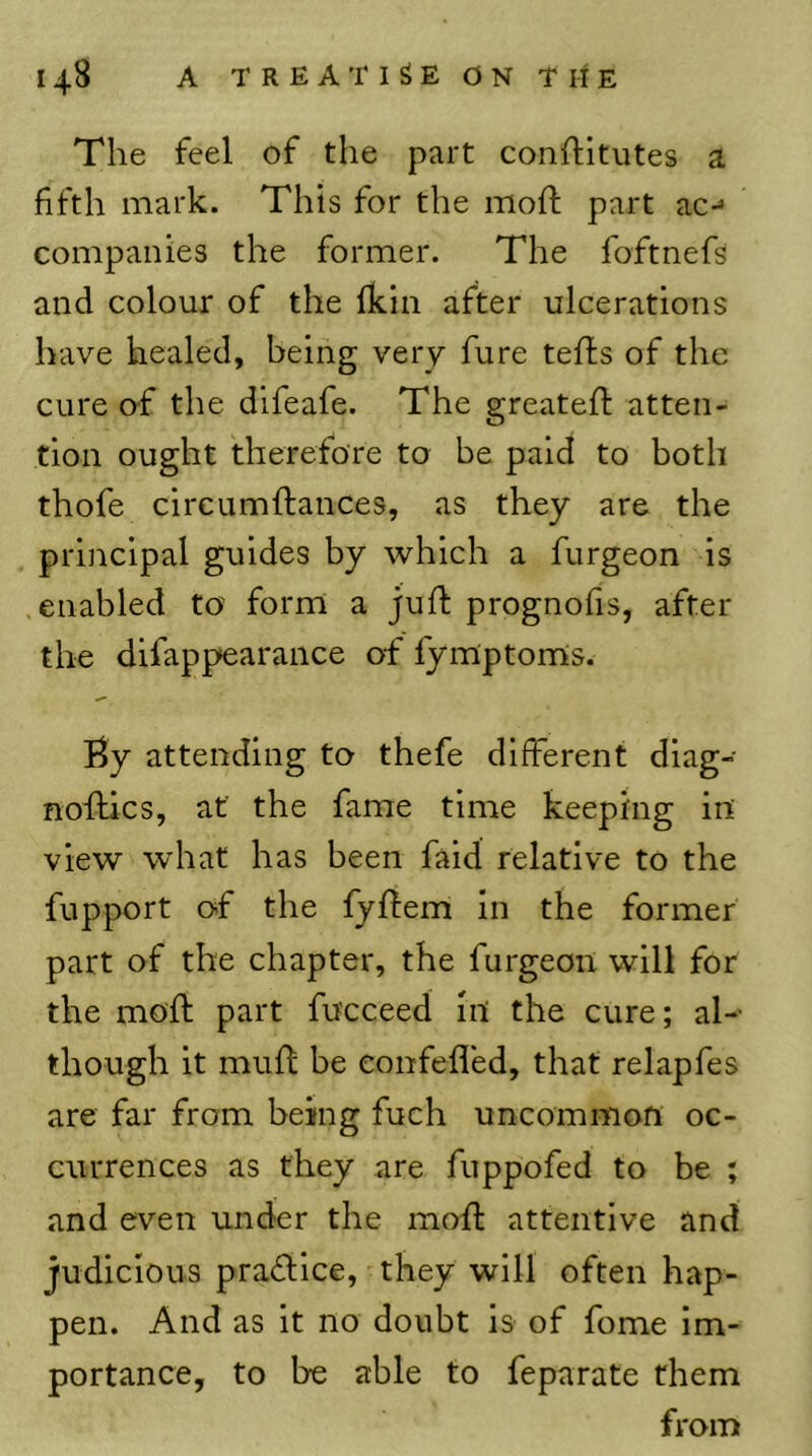 The feel of the part conlfitutes a fifth mark. This for the moil; part ac-^ companies the former. The foftnefs and colour of the fkin after ulcerations have healed, being very fure tefls of the cure of the difeafe. The greated; atten- tion ought therefore to be paid to both thofe circumftances, as they are the principal guides by which a furgeon is enabled to? form a juft prognofis, after the difappearance of fymptoms. By attending to thefe different diag- noftics, at the fame time keeping in view what has been faid relative to the fupport of the fyftem in the former part of the chapter, the furgeon will for the moft part fucceed in the cure; al- though it muft be eonfefled, that relapfes are far from being fuch uncommon oc- currences as they are fuppofed to be ; and even under the moft attentive and judicious pra<ftice, they will often hap- pen. And as it no doubt is of fome im- portance, to be able to feparate them from