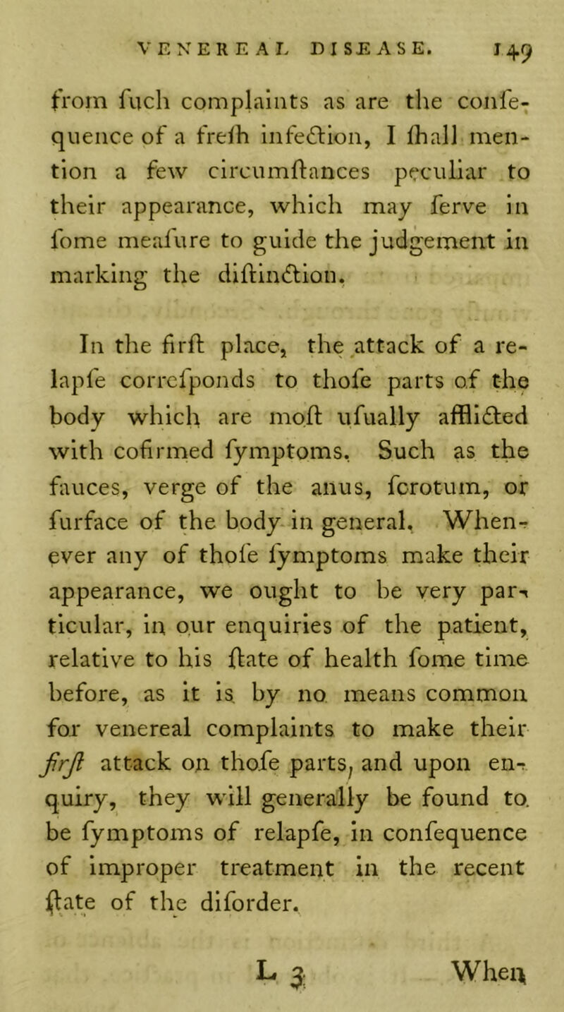 from fucli complaints as are the confe^ queiice of a frelh infection, I lhall men- tion a few circumftances peculiar to their appearance, which may ferve in fome mealure to guide the judgement in marking the diftiiuStion. In the firft place, the attack of a re- lapfe corrcfponds to thofe parts of the body which are moft ufually afflicted with cofirmed fymptoms, Such as the fauces, verge of the anus, fcrotum, or furface of the body-in general, When-r ever any of thofe fymptoms make their appearance, we ought to be very par-« ticular, in our enquiries of the patient, relative to his flate of health fome time before, as it is, by no means common for venereal complaints to make their firjl attack on thofe parts^ and upon en-r quiry, they -wdll generally be found to. be fymptoms of relapfe, in confequence of Improper treatment in the recent jjlate of the diforder. La When