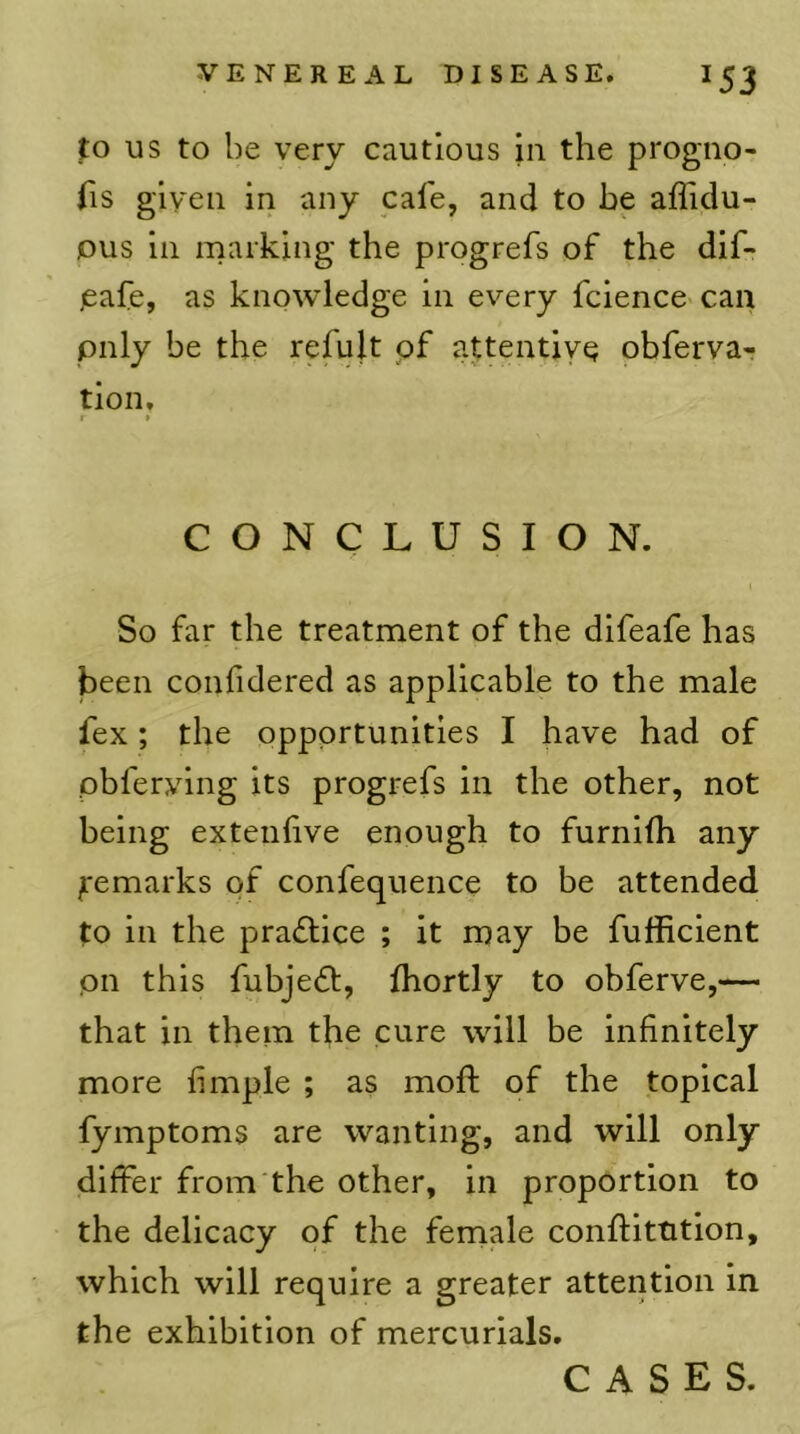 to US to he very cautious in the progno- iis given in any cale, and to be affidu- ous in marking the progrefs of the dif- ,eafe, as knowledge in every fcience can pnly be the refult of attentive obfervar tion, I » CONCLUSION. So far the treatment of the difeafe has been confidered as applicable to the male fex; the opportunities I have had of pbfervlng its progrefs in the other, not being extenlive enough to furnifh any Remarks of confequence to be attended to in the practice ; it may be fufficient pn this fubjedl, Ihortly to obferve,— that in them the cure will be infinitely more fimple ; as moft of the topical fymptoms are wanting, and will only differ from the other, in proportion to the delicacy of the female conffitution, which will require a greater attention in the exhibition of mercurials. CASES.