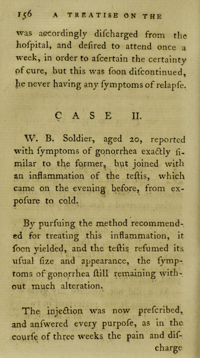 was accordingly difcharged from the hofpital, and defired to attend once a week, in order to afcertain the certainty pfcure, but this was foon difcontinued, jie never having any fymptoms of relapfe. CASE II. W. B, Soldier, aged 20, reported with fymptoms of gonorrhea exa6tly fi- milar to the fo.rmer, but joined with an inflammation of the teflis, which came on the evening before, from ex- pofure to cold. $ . By purfuing the method recommend- ed for treating this inflammation, it focn yielded, and the teftis refumed its ufuai fize and appearance, the fymp- toms of gonorrhea flill remaining with- out much alteration. The, injedion was now prefcribed, and anfwered every purpofe, as in the. conrfe of thtee weeks the pain and dif- charge