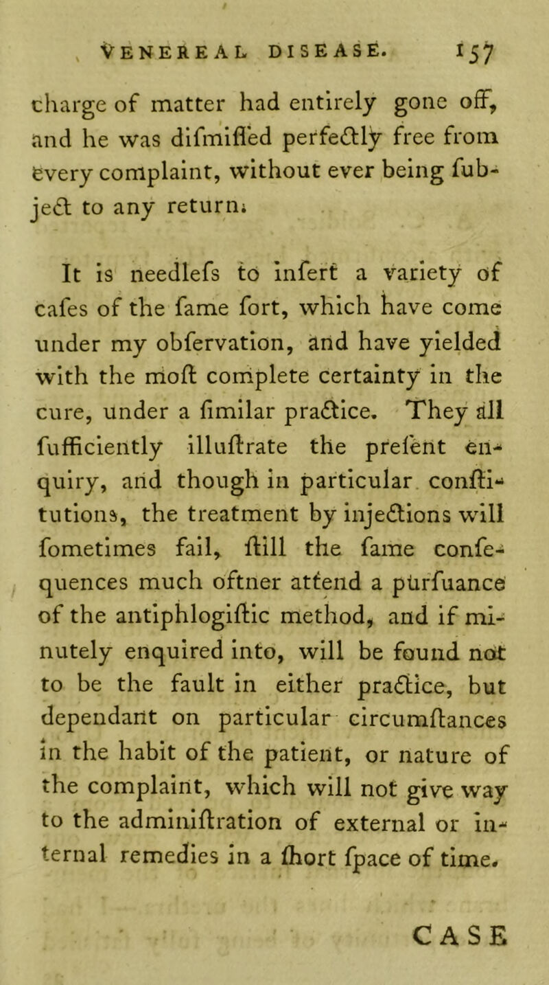 charge of matter had entirely gone off, and he was dlfnilfled perfectly free from every complaint, without ever being fub- je£l to any returnj It is needlefs to Infert a variety of cafes of the fame fort, which have come under my obfervatlon, and have yielded with the moft corrlplete certainty in the cure, under a limilar praftlce. They all fufficlently illuflrate the prefent en- quiry, and though in particular conlli- tutions, the treatment by injections will fometimes fall, flill the fame confer quences much oftner attend a ptirfuance of the antlphloglftic method, and if mi- nutely enquired into, will be found not to be the fault in either praCiice, but dependant on particular circumftances in the habit of the patient, or nature of the complaint, which will not give way to the adminiftration of external or in- ternal remedies in a (hort fpace of time*