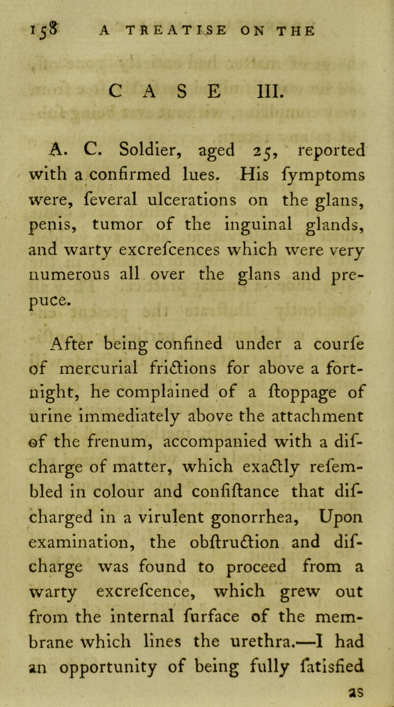 CASE III. A. C. Soldier, aged 25, reported with a confirmed lues. His fymptoms were, feveral ulcerations on the glans, penis, tumor of the inguinal glands, and warty excrefcences which were very numerous all over the glans and pre- puce. After being confined under a courfe of mercurial fridlions for above a fort- night, he complained of a ftoppage of urine immediately above the attachment of the frenum, accompanied with a dif- charge of matter, which exactly refem- bled in colour and confiftance that dif- charged in a virulent gonorrhea. Upon examination, the obftru£lion and dif- charge was found to proceed from a warty excrefcence, which grew out from the internal furface of the mem- brane which lines the urethra.—I had an opportunity of being fully fatisfied as