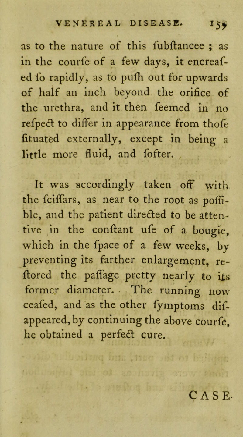 as to the nature of this fubftancee ; as in the courfe of a few days, it encreaf- ed fo rapidly, as to pufh out for upwards of half an inch beyond the orifice of the urethra, and it then feemed In no refped to differ in appearance from thofe fituated externally, except in being a little more fluid, and fofter. , It was accordingly taken off with the fciffars, as near to the root as poffi- ble, and the patient diredled to be atten- tive in the conftant ufe of a bougie, which in the fpace of a few weeks, by preventing its farther enlargement, re- ftored the paffage pretty nearly to iis former diameter. . The running now ceafed, and as the other fymptoms dlf- appeared, by continuing the above courfe, he obtained a perfed; cure.