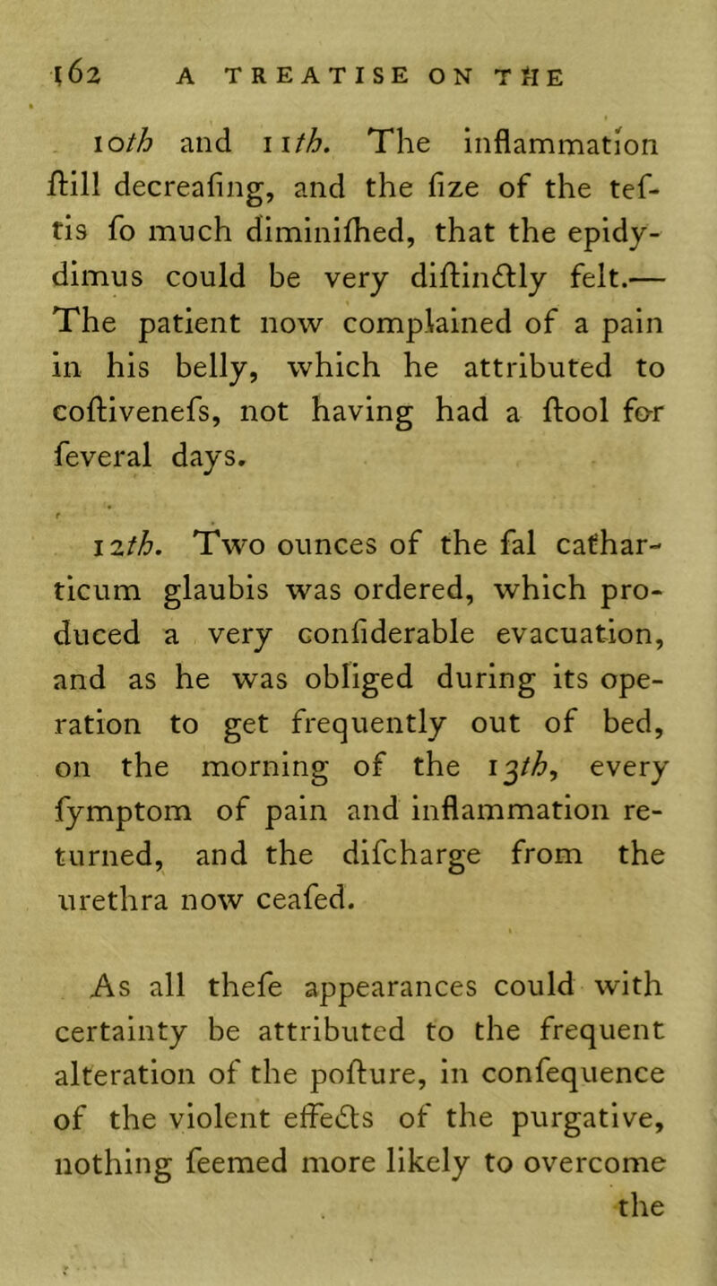 loth and iifh. The inflammation ftill decreafing, and the fize of the tef- tis fo much diminifhed, that the epidy- dimus could be very diflinftly felt.— The patient now complained of a pain in his belly, which he attributed to coftivenefs, not having had a ftool for feveral days. f i2fh. Two ounces of the fal cafhar- ticum glaubis was ordered, which pro- duced a very conflderable evacuation, and as he was obliged during its ope- ration to get frequently out of bed, on the morning of the i^th, every fymptom of pain and inflammation re- turned, and the difcharge from the urethra now ceafed. As all thefe appearances could with certainty be attributed to the frequent alteration of the pofture, in confequence of the violent effedts of the purgative, nothing feemed more likely to overcome the