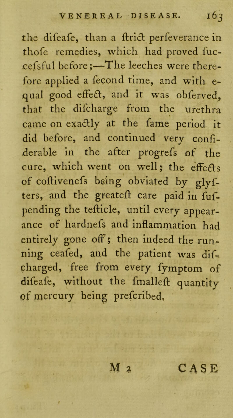 the difeafe, than a ftri6t perfeverance in thofe remedies, which had proved luc- cefsful before;—The leeches were there- fore applied a fecond time, and with e- qual good effedl, and it was obferved^ that the dlfcharge from the urethra came on exactly at the fame period it did before, and continued very conli- derable in the after progrefs of the cure, which went on well; the effedls of coftivenefs being obviated by glyf- ters, and the greateft care paid in fuf- pending the tefticle, until every appear- ance of hardnefs and inflammation had entirely gone off; then indeed the run- ning ceafed, and the patient was dif- charged, free from every fymptom of difeafe, without the fmallefl; quantity of mercury bein^ prefcribed,