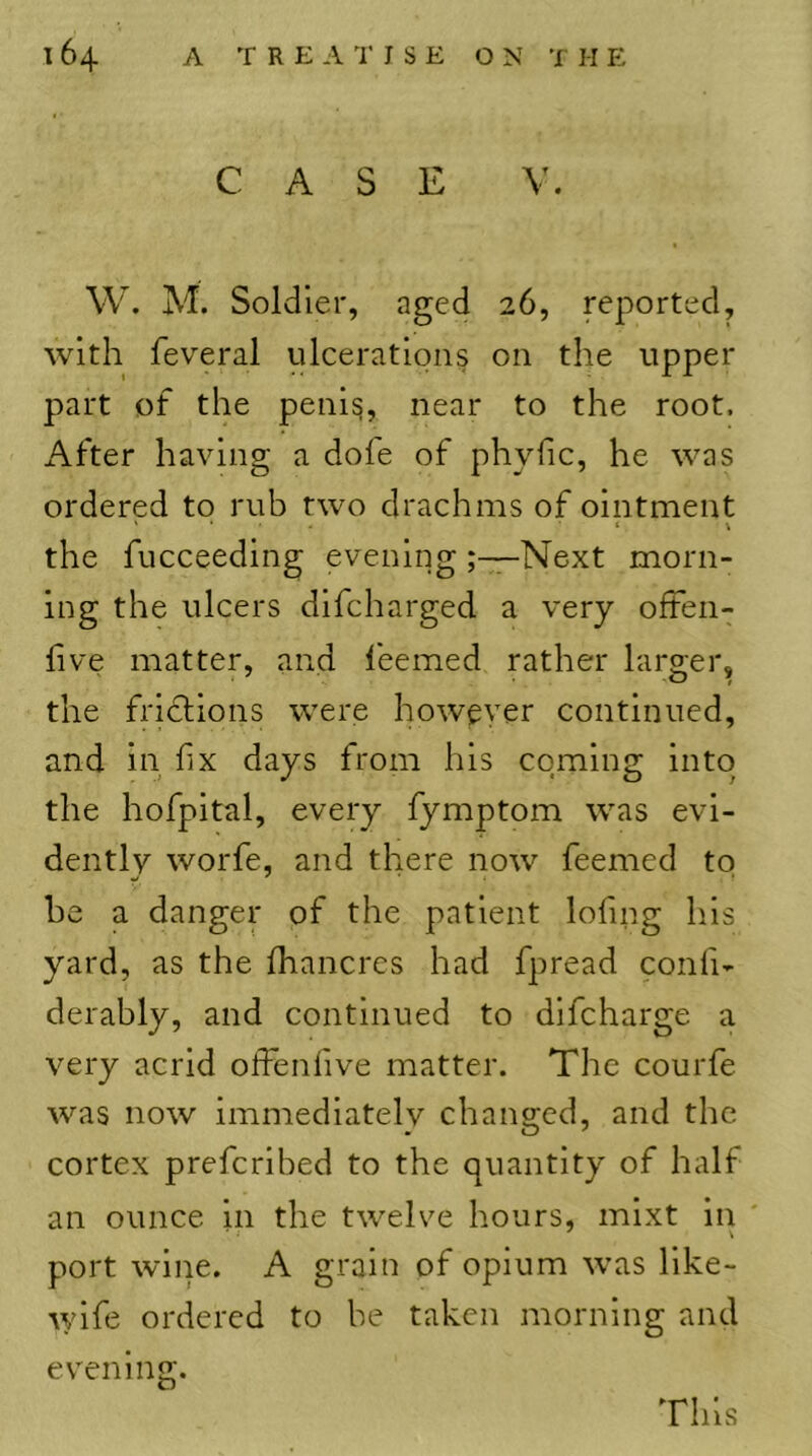 CASE V. W. M. Soldier, aged 26, reported, with feveral ulcerations on the upper part of the peni^, near to the root. i\.fter having a dofe of phylic, he was ordered to rub two drachms of ointment ' • » V the fucceeding eveningNext morn- ing the ulcers difcharged a very often- live matter, and leemed rather larger, the friclions were however continued, and in fix days from his coming into the hofpital, every fymptom was evi- dently worfe, and there now feemed to he a danger of the patient lofing his yard, as the fhancres had fpread confi- derably, and continued to difeharge a very acrid offenfive matter. The courfe was now immediatelv changed, and the cortex preferibed to the quantity of half an ounce in the twelve hours, mixt in ' port wine. A grain of opium was like- \yife ordered to be taken morning and evening. This