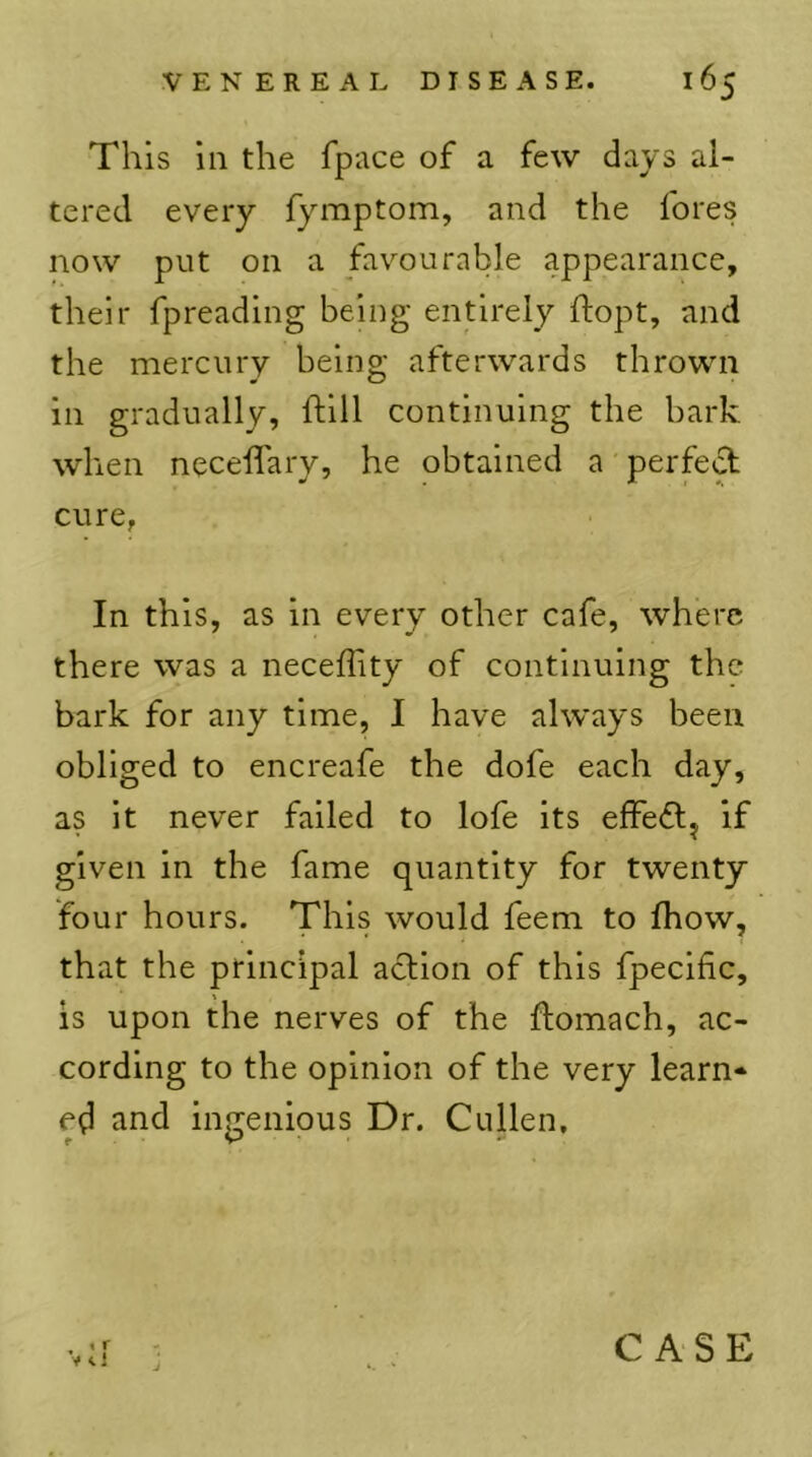 This ill the fpiice of a few days al- tered every fymptom, and the fores now put on a favourable appearance, their fpreading being entirely ftopt, and the mercury being afterwards thrown in gradually, ftlll continuing the bark when necelTary, he obtained a' perfect cure, In this, as in every other cafe, where there was a neceffity of continuing the bark for any time, I have always been obliged to encreafe the dofe each day, as it never failed to lofe its efFe£lj If given in the fame quantity for twenty four hours. This would feem to fhow, that the principal action of this fpecific, is upon the nerves of the ftomach, ac- cording to the opinion of the very learn* ed and ingenious Dr. Cullen, •v:i J