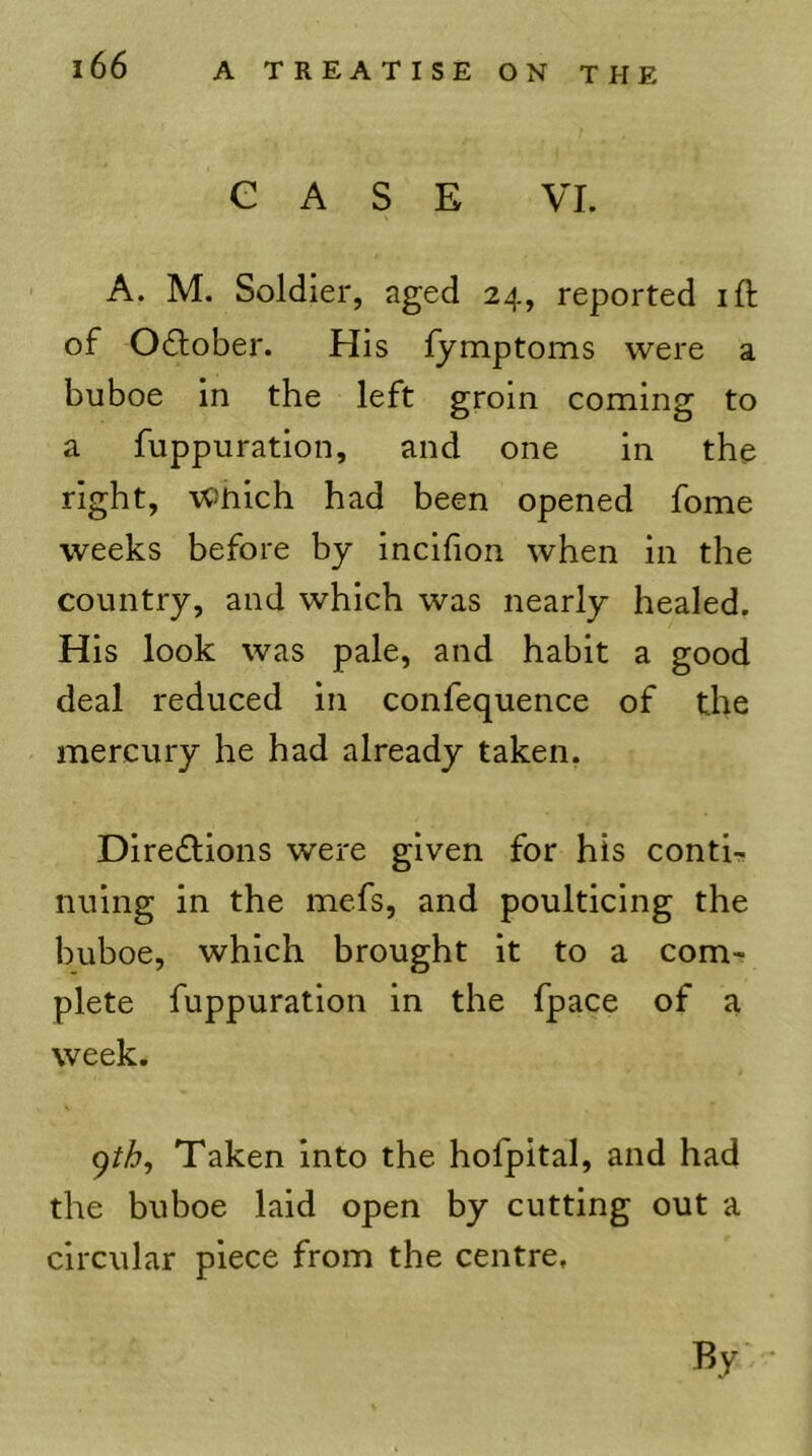 CASE VI. A. M. Soldier, aged 24, reported ift of Odlober. His lymptoms were a buboe in the left groin coming to a fuppuration, and one in the right, Which had been opened fome weeks before by incifion when in the country, and which was nearly healed. His look was pale, and habit a good deal reduced in confequence of the mercury he had already taken. Diredlions were given for his conti- nuing in the mefs, and poulticing the buboe, which brought it to a com- plete fuppuration in the fpace of a week. 9/y^, Taken into the hofpital, and had the buboe laid open by cutting out a circular piece from the centre. By