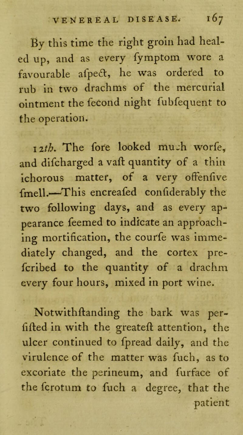 By this time the right groin had heal- ed up, and as every fymptom wore a favourable afpe^l, he was ordered to rub in two drachms of the mercurial ointment the fecond night fubfequent to the operation. nth. The fore lobked mujh worfe, and difcharged a vaft quantity of a thin Ichorous matter, of a very ofFenfive fmell.—This encreafed confiderably the two following days, and as every ap- pearance feemed to indicate an approach- ing mortification, the courfe was imme- diately changed, and the cortex pre- fcrlbed to the quantity of a drachm every four hours, mixed in port wine. Notwlthftanding the bark was per- fifted in with the greateft attention, the ulcer continued to fpread daily, and the virulence of the matter was fuch, as to excoriate the perineum, and furface of the fcrotum to fuch a degree, that the patient