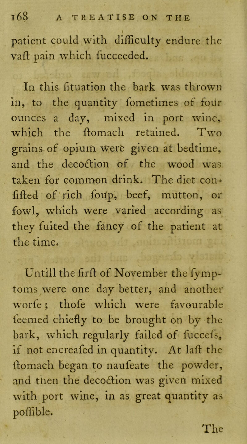 I patient could with difficulty endure the vail: pain which fucceeded. In this fituation the bark was thrown in, to the quantity fometimes of four ounces a day, mixed in port wine, which the ftomach retained. Two grains of opium were given at bedtime, and the decodlion of the wood was taken for common drink. The diet con-^ filled of rich foup, beef, mutton, or fowl, which were varied according as they fuited the fancy of the patient at the time. Untill the frll: of November the fymp- toms were one day better, and another worfe; thofe which were favourable feemed chiefly to be brought on by the bark, which regularly failed of fuccels, if not encreafed in quantity. At lafl: the ftomach began to naufeate the powder, and tnen the decoiftion was given mixed with port wine, in as great quantity as poffible.