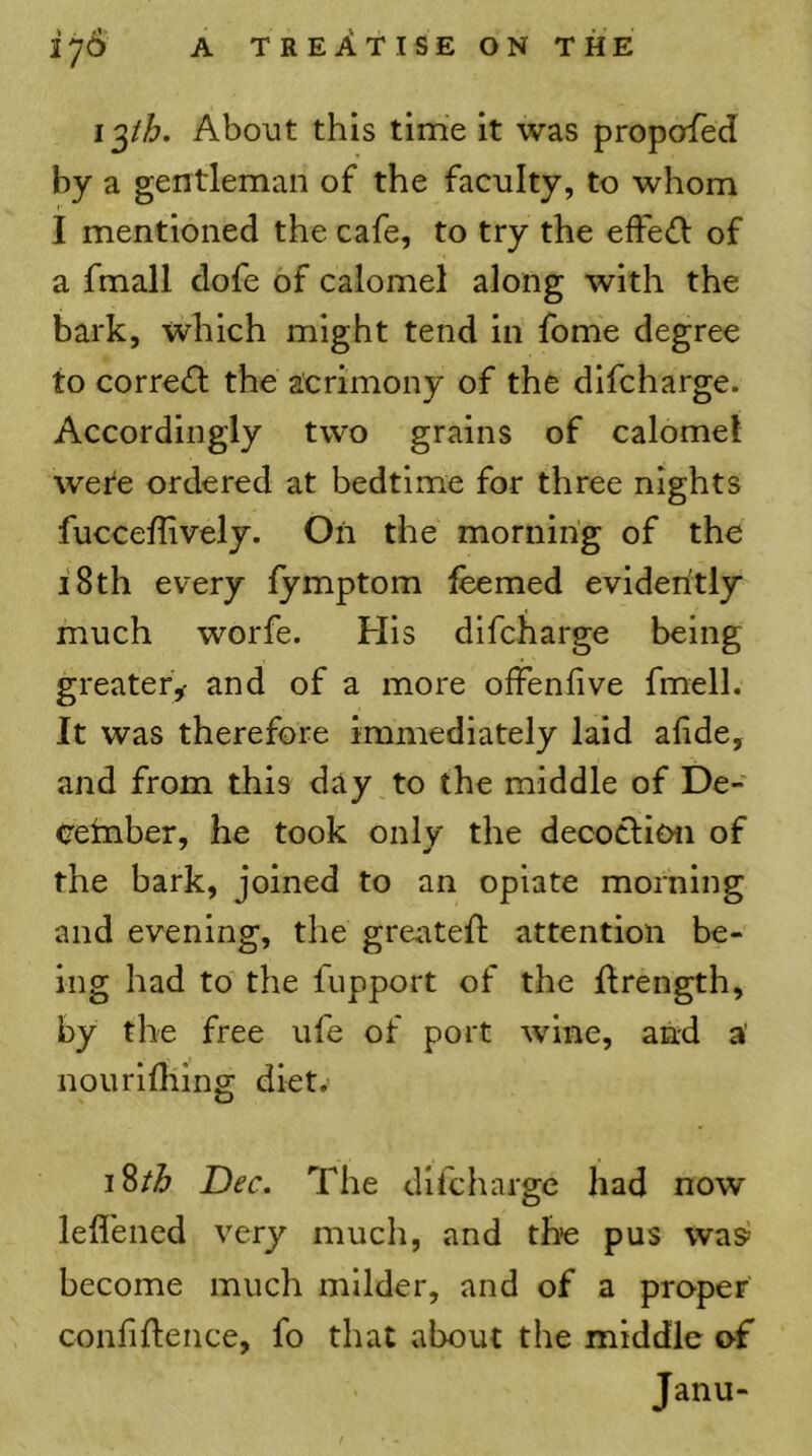 iph. About this time it was propofed by a gentleman of the faculty, to whom I mentioned the cafe, to try the efFe<n: of a fmall dofe of calomel along with the bark, which might tend in fome degree to corre(fl the acrimony of the difcharge. Accordingly two grains of calomel wete ordered at bedtime for three nights fucceffively. On the morning of the i8th every lymptom feemed evidently much worfe. His difcharge being greatery and of a more ofFenfive fmell. It was therefore immediately laid afide, and from this day to the middle of De- cember, he took only the decoclioii of the bark, joined to an opiate morning and evening, the greated: attention be- ing had to the fupport of the drength, by the free ufe of port wine, and a’ nourldiing diet.^ 18/^ Dec. The difcharge had now leflened very much, and the pus was become much milder, and of a proper confidence, fo that about the middle of Janu-