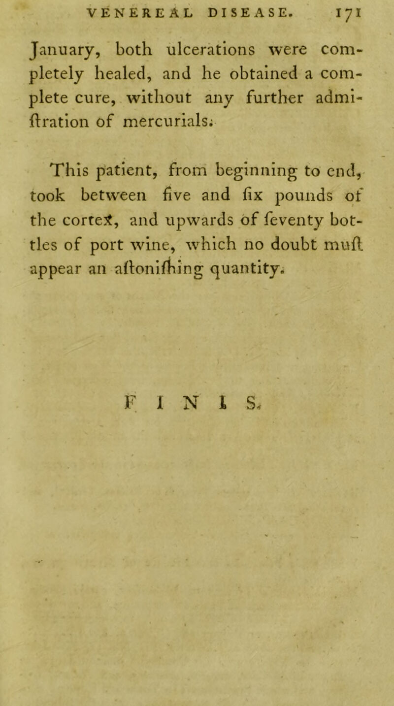 January, both ulcerations were com- pletely healed, and he obtained a com- plete cure, without any further admi- ftration of mercurials; This patient, from beginning to end, took between five and fix pounds of the correct, and upwards of feventy bot- tles of port wine, which no doubt mufl appear an aflonifhing quantity. FINIS.