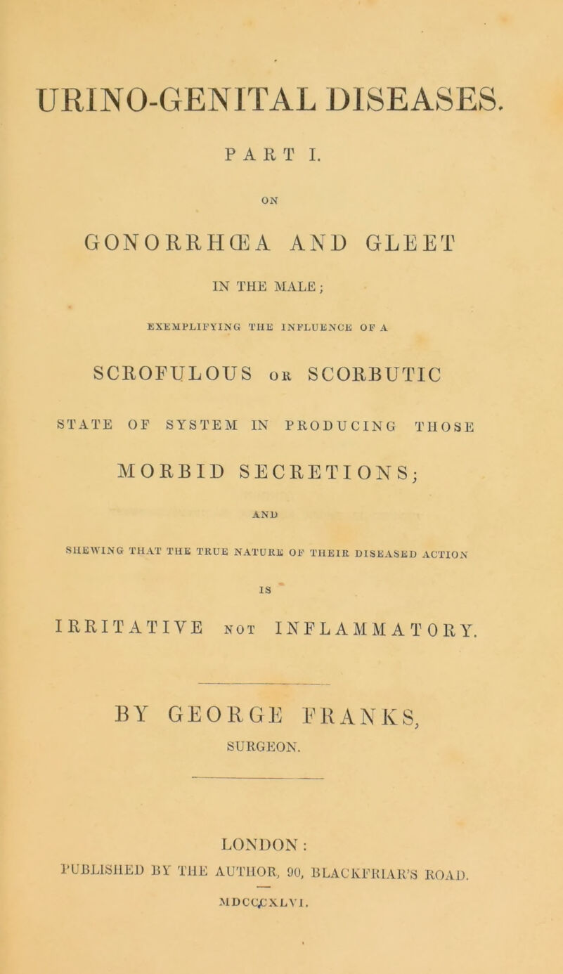 URINO-GENITAL DISEASES. PART I. ON GONORRHOEA AND GLEET IN THE MALE ; EXEM FLIF YIN G THE INFLUENCE OF A SCROFULOUS or SCORBUTIC STATE OF SYSTEM IN PRODUCING THOSE MORBID SECRETIONS; ANl) SHEWING THAT THE TKUE NATURE OF THEIR DISEASED ACTION IS IRRITATIVE not INFLAMMATORY. BY GEORGE FRANKS, SURGEON. LONDON: PUBLISHED BY THE AUTHOR, 90, BLACKER I All’S ROAD. MDCCjCXLVI.