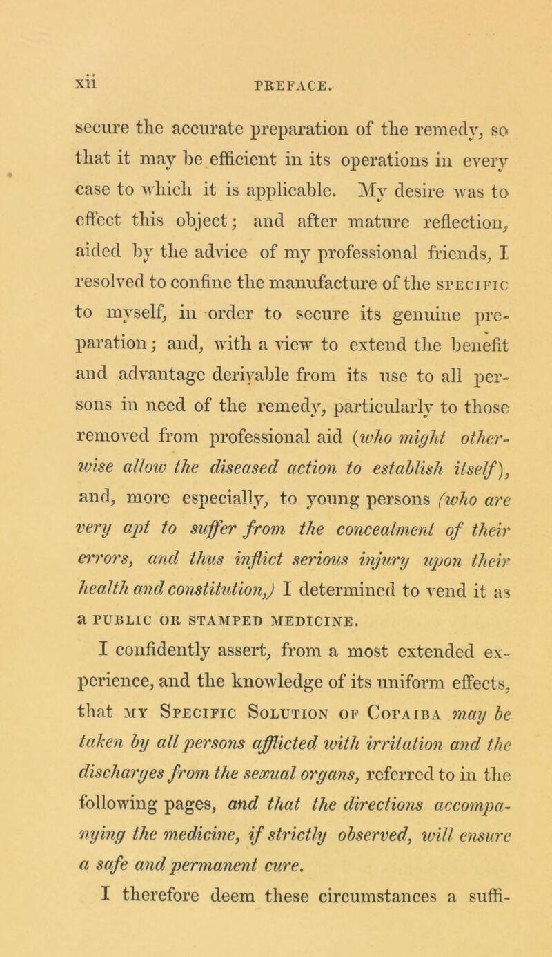 secure the accurate preparation of the remedy, so that it may be efficient in its operations in every case to which it is applicable. My desire was to effect this object; and after mature reflection, aided by the advice of my professional friends, I resolved to confine the manufacture of the specific to myself, in order to secure its genuine pre- paration ; and, with a view to extend the benefit and advantage derivable from its use to all per- sons in need of the remedy, particularly to those removed from professional aid (who might other- ivise allow the diseased action to establish itself), and, more especially, to young persons (who are very apt to suffer from the concealment of their errors, and thus inflict serious injury upon their health and constitution,) I determined to vend it as a PUBLIC OR STAMPED MEDICINE. I confidently assert, from a most extended ex- perience, and the knowledge of its uniform effects, that my Specific Solution of Copaiba may be taken by all persons afflicted with irritation and the discharges from the sexual organs, referred to in the following pages, and that the directions accompa- nying the medicine, if strictly observed, will ensure a safe and permanent cure.