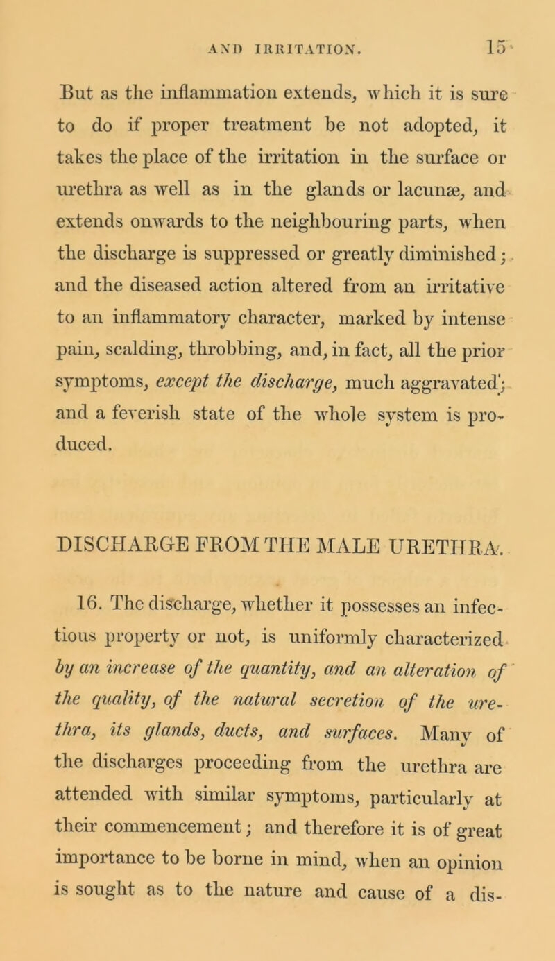 But as the inflammation extends, which it is sure to do if proper treatment be not adopted, it takes the place of the irritation in the surface or urethra as well as in the glands or lacunae, and extends onwards to the neighbouring parts, when the discharge is suppressed or greatly diminished; and the diseased action altered from an irritative to an inflammatory character, marked by intense pain, scalding, throbbing, and, in fact, all the prior symptoms, except the discharge, much aggravated'; and a feverish state of the whole system is pro- duced. DISCHARGE FROM THE MALE URETHRA. 16. The discharge, whether it possesses an infec- tious property or not, is uniformly characterized by an increase of the quantity, and an alteration of the quality, of the natural secretion of the ure- thra, its glands, ducts, and surfaces. Many of the discharges proceeding from the urethra are attended with similar symptoms, particularly at their commencement; and therefore it is of great importance to be borne in mind, when an opinion is sought as to the nature and cause of a dis-