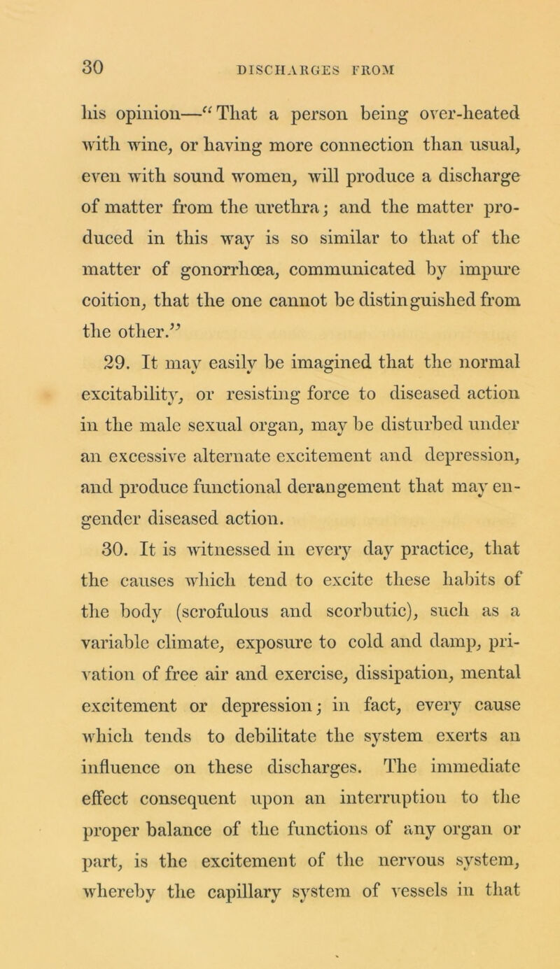 his opinion—“That a person being over-heated with wine, or having more connection than usual, even with sound women, will produce a discharge of matter from the urethra; and the matter pro- duced in this way is so similar to that of the matter of gonorrhoea, communicated by impure coition, that the one cannot be distinguished from the other.” 29. It may easily be imagined that the normal excitability, or resisting force to diseased action in the male sexual organ, may be disturbed under an excessive alternate excitement and depression, and produce functional derangement that may en- gender diseased action. 30. It is witnessed in every day practice, that the causes which tend to excite these habits of the body (scrofulous and scorbutic), such as a variable climate, exposure to cold and damp, pri- vation of free air and exercise, dissipation, mental excitement or depression; in fact, every cause which tends to debilitate the system exerts an influence on these discharges. The immediate effect consequent upon an interruption to the proper balance of the functions of any organ or part, is the excitement of the nervous system, whereby the capillary system of vessels in that v JT v v