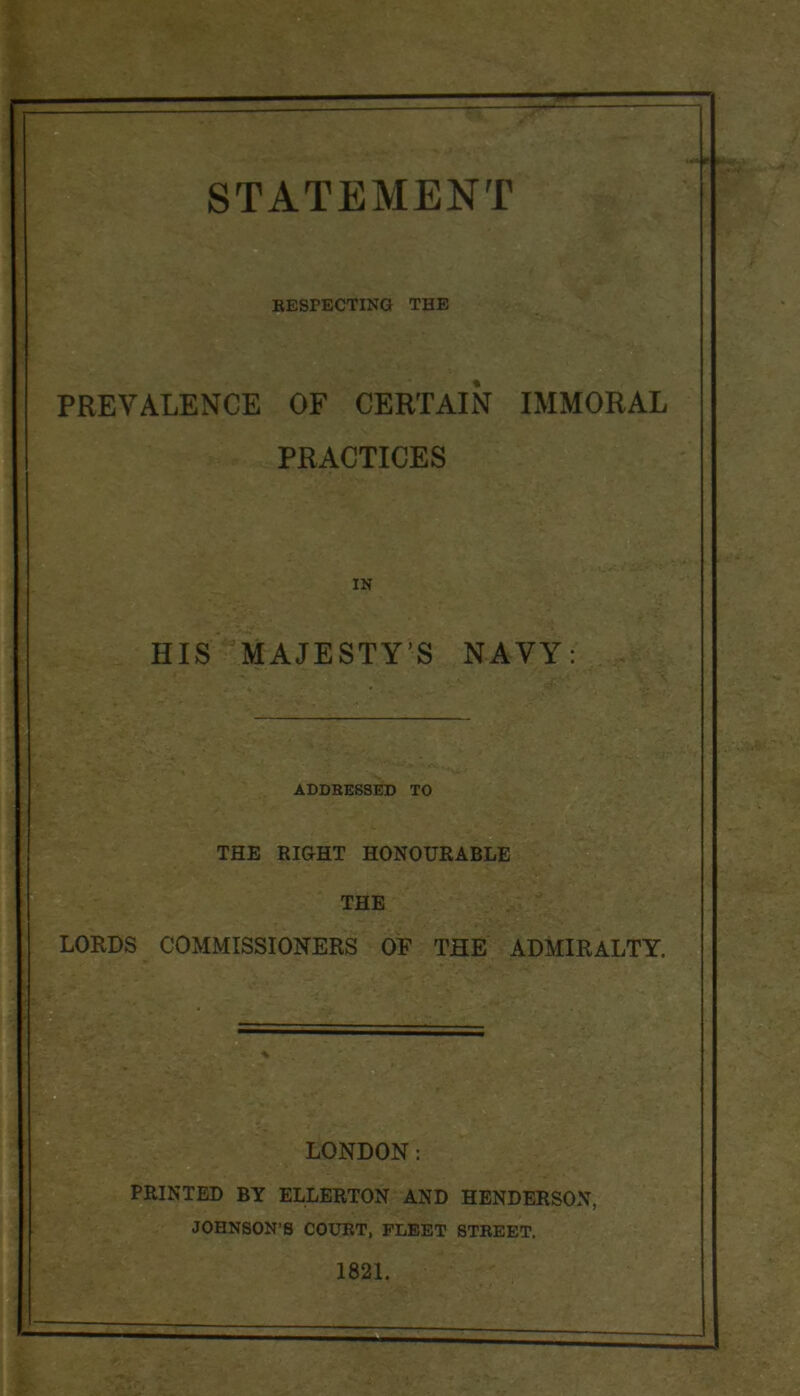 '' r Mv BESPECTING THE % PREVALENCE OF CERTAIN IMMORAL PRACTICES IN HIS MAJESTY’S NAVY: ADDRESSED TO THE RIGHT HONOURABLE THE LORDS COMMISSIONERS OF THE ADMIRALTY. PRINTED BY ELLERTON AND HENDERSON, JOHNSON’S COURT, FLEET STREET. 1821.