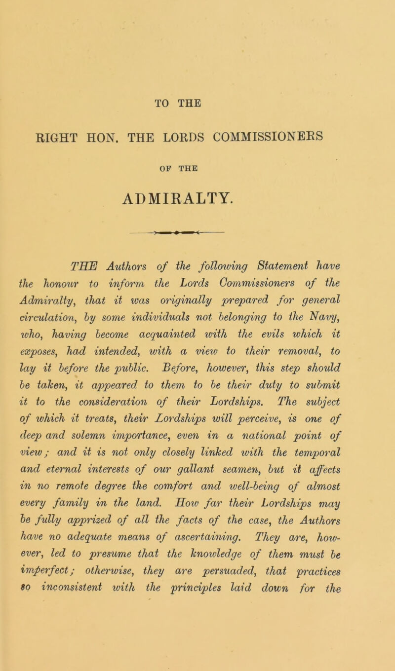 TO THE RIGHT HON. THE LORDS COMMISSIONERS OP THE ADMIRALTY. TSTj Authors of the following Statem&>it have the honour to inform the Lords Commissioners of the Admiralty, that it was originally prepared for general circulation, hy some individuals not belonging to the Navy, u)ho, having become acquainted with the evils which it exposes, had intended, with a view to their removal, to lay it before the public. Before, however, this step should be tahen, it appeared to them to be their duty to submit it to the consideration of their Lordships. The subject of which it treats, their Lordships will perceive, is one of deep and solemn importance, even in a national point of view; and it is not only closely linked with the temporal and eternal interests of our gallant seamen, but it affects in no remote degree the comfort and well-being of almost every family in the land. Hoiv far their Lordships may be fully apprized of all the facts of the case, the Authors have no adequate means of ascertaining. They are, how- ever, led to presume that the knowledge of them must be imperfect; otherwise, they are persuaded, that practices so inconsistent with the principles laid down for the