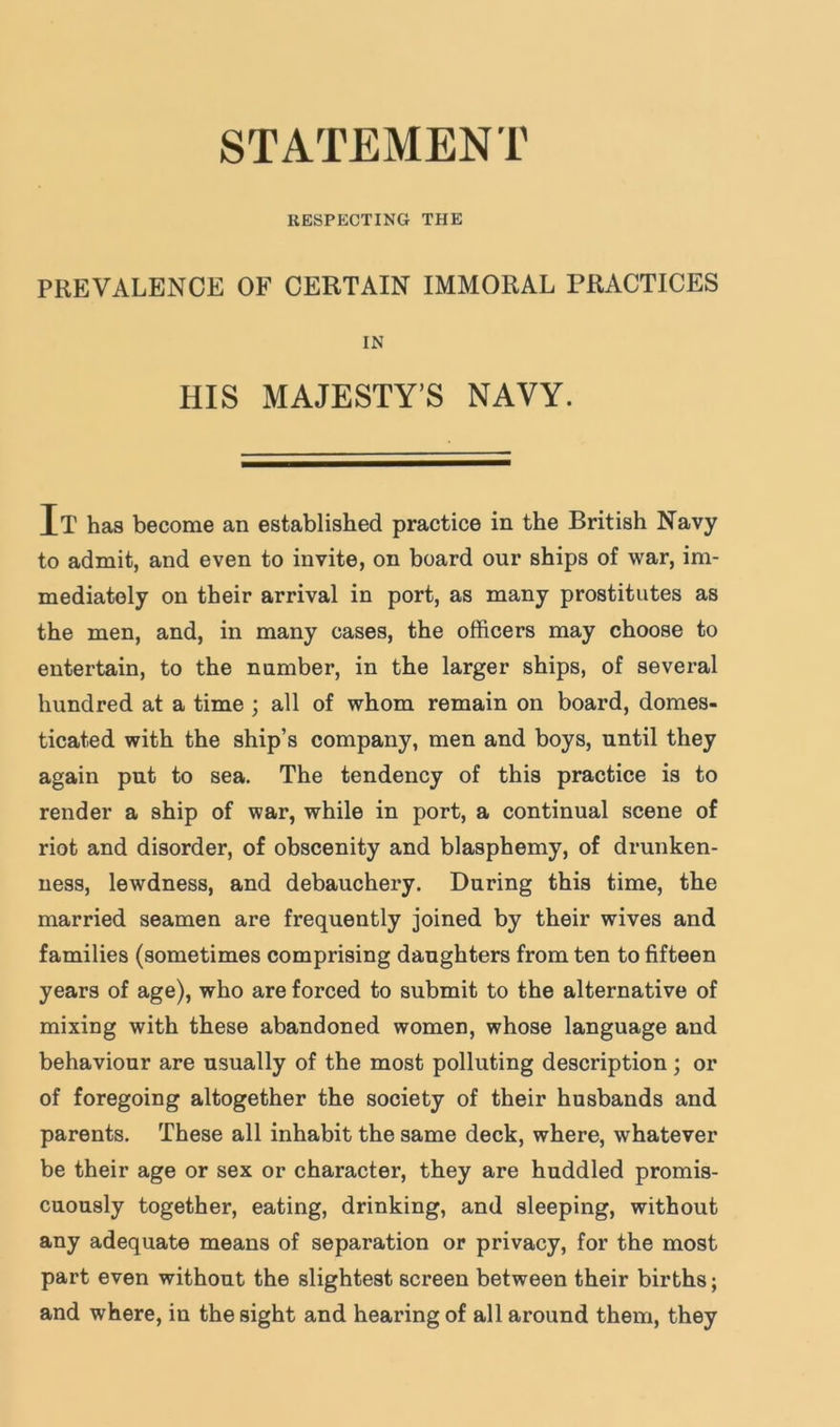 RESPECTING THE PREVALENCE OF CERTAIN IMMORAL PRACTICES IN HIS MAJESTY’S NAVY. It has become an established practice in the British Navy to admit, and even to invite, on board our ships of war, im- mediately on their arrival in port, as many prostitutes as the men, and, in many cases, the officers may choose to entertain, to the number, in the larger ships, of several hundred at a time ; all of whom remain on board, domes- ticated with the ship’s company, men and boys, until they again put to sea. The tendency of this practice is to render a ship of war, while in port, a continual scene of riot and disorder, of obscenity and blasphemy, of drunken- ness, lewdness, and debauchery. During this time, the married seamen are frequently joined by their wives and families (sometimes comprising daughters from ten to fifteen years of age), who are forced to submit to the alternative of mixing with these abandoned women, whose language and behaviour are usually of the most polluting description ; or of foregoing altogether the society of their husbands and parents. These all inhabit the same deck, where, whatever be their age or sex or character, they are huddled promis- cuously together, eating, drinking, and sleeping, without any adequate means of separation or privacy, for the most part even without the slightest screen between their births; and where, in the sight and hearing of all around them, they