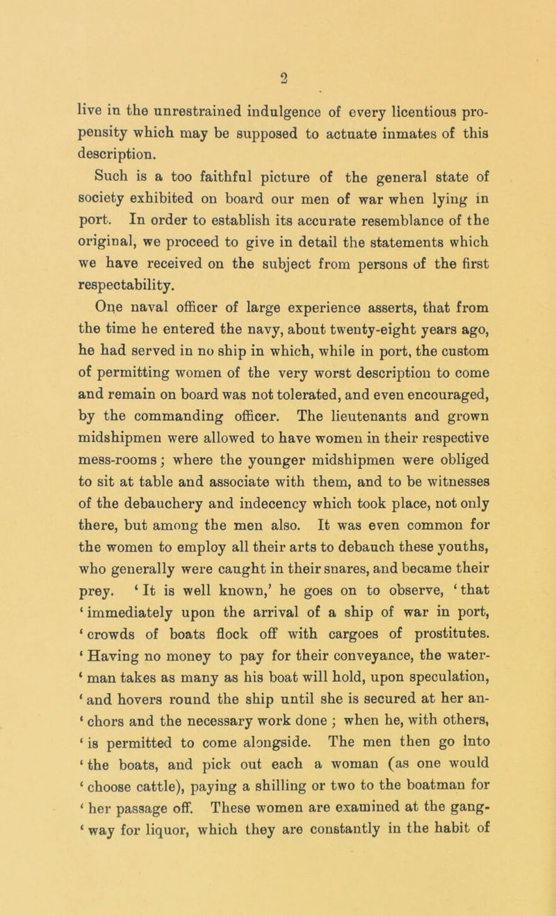 live in the unrestrained indulgence of every licentious pro- pensity which may be supposed to actuate inmates of this description. Such is a too faithful picture of the general state of society exhibited on board our men of war when lying in port. In order to establish its accurate resemblance of the original, we proceed to give in detail the statements which we have received on the subject from persons of the first respectability. One naval officer of large experience asserts, that from the time he entered the navy, about twenty-eight years ago, he had served in no ship in which, while in port, the custom of permitting women of the very worst description to come and remain on board was not tolerated, and even encouraged, by the commanding officer. The lieutenants and grown midshipmen were allowed to have women in their respective mess-rooms; where the younger midshipmen were obliged to sit at table and associate with them, and to be witnesses of the debauchery and indecency which took place, not only there, but among the men also. It was even common for the women to employ all their arts to debauch these youths, who generally were caught in their snares, and became their prey. ‘ It is well known,’ he goes on to observe, ‘ that ‘ immediately upon the arrival of a ship of war in port, ‘ crowds of boats flock off with cargoes of prostitutes. ‘ Having no money to pay for their conveyance, the water- ‘ man takes as many as his boat will hold, upon speculation, ‘ and hovers round the ship until she is secured at her an- ‘ chors and the necessary work done ; when he, with others, ‘ is permitted to come alongside. The men then go into ‘ the boats, and pick out each a woman (as one would ‘ choose cattle), paying a shilling or two to the boatman for ‘ her passage off. These women are examined at the gang- ‘ way for liquor, which they are constantly in the habit of