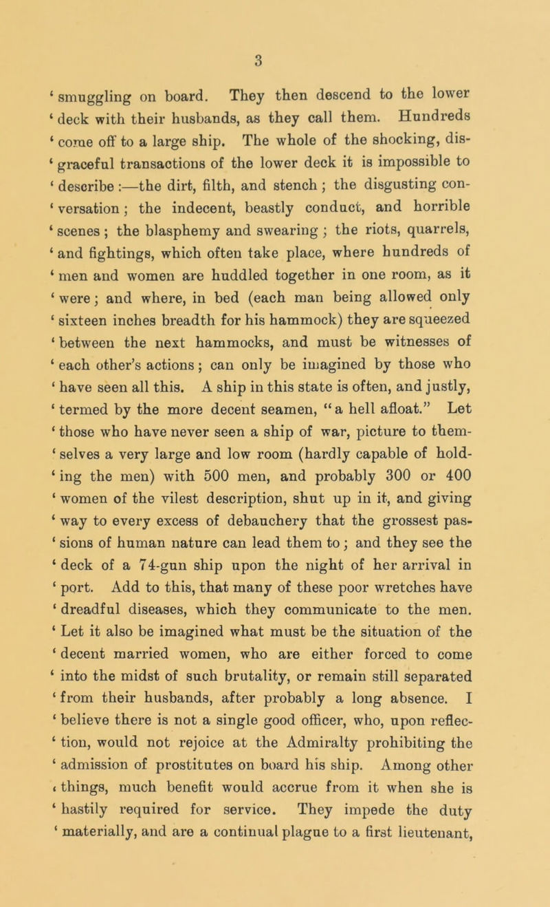 ‘ smuggling on board. They then descend to the lower ‘ deck with their husbands, as they call them. Hundreds ‘ corae off to a large ship. The whole of the shocking, dis- ‘ graceful transactions of the lower deck it is impossible to ‘ describe :—the dirt, filth, and stench ; the disgusting con- ‘ versation; the indecent, beastly conduct, and horrible ‘ scenes ; the blasphemy and swearing ; the riots, quarrels, ‘ and fightings, which often take place, where hundreds of ‘ men and women are huddled together in one room, as it ‘ were; and where, in bed (each man being allowed only ‘ sixteen inches breadth for his hammock) they are squeezed ‘ between the next hammocks, and must be witnesses of ‘ each other’s actions; can only be imagined by those who ‘ have seen all this. A ship in this state is often, and justly, ‘ termed by the more decent seamen, “a hell afloat.” Let ‘ those who have never seen a ship of war, picture to them- ‘ selves a very large and low room (hardly capable of hold- ‘ ing the men) with 500 men, and probably 300 or 400 ‘ women of the vilest description, shut up in it, and giving ‘ way to every excess of debauchery that the grossest pas- ‘ sions of human nature can lead them to; and they see the ‘deck of a 74-gun ship upon the night of her arrival in ‘ port. Add to this, that many of these poor wretches have ‘ dreadful diseases, which they communicate to the men. ‘ Let it also be imagined what must be the situation of the ‘ decent married women, who are either forced to come ‘ into the midst of such brutality, or remain still separated ‘ from their husbands, after probably a long absence. I ‘ believe there is not a single good officer, who, upon reflec- ‘ tion, would not rejoice at the Admiralty prohibiting the ‘ admission of prostitutes on board his ship. Among other t things, much benefit would accrue from it when she is ‘ hastily required for service. They impede the duty ‘ materially, and are a continual plague to a first lieutenant,