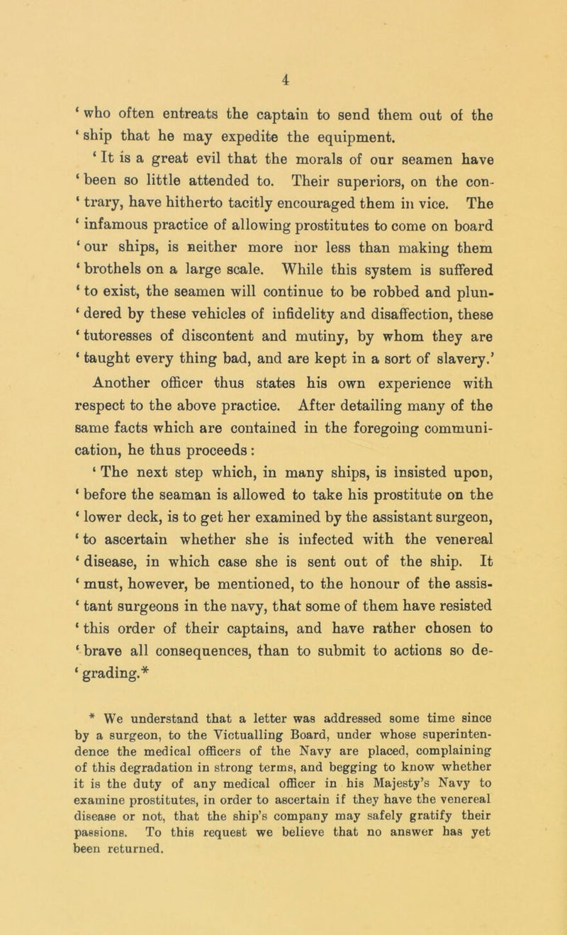 ‘ who often entreats the captain to send them out of the ‘ ship that he may expedite the equipment. ‘ It is a great evil that the morals of our seamen have ‘ been so little attended to. Their superiors, on the con- ‘ trary, have hitherto tacitly encouraged them in vice. The ‘ infamous practice of allowing prostitutes to come on board ‘ our ships, is neither more nor less than making them ‘ brothels on a large scale. While this system is suffered ‘ to exist, the seamen will continue to be robbed and plun- ‘ dered by these vehicles of infidelity and disaffection, these ‘ tutoresses of discontent and mutiny, by whom they are ‘ taught every thing bad, and are kept in a sort of slavery.’ Another officer thus states his own experience with respect to the above practice. After detailing many of the same facts which are contained in the foregoing communi- cation, he thus proceeds: ‘ The next step which, in many ships, is insisted upon, ‘ before the seaman is allowed to take his prostitute on the ‘ lower deck, is to get her examined by the assistant surgeon, ‘ to ascertain whether she is infected with the venereal ‘ disease, in which case she is sent out of the ship. It ‘ must, however, be mentioned, to the honour of the assis- ‘ tant surgeons in the navy, that some of them have resisted * this order of their captains, and have rather chosen to ‘ brave all consequences, than to submit to actions so de- ‘ grading.* * We understand that a letter was addressed some time since by a surgeon, to the Victualling Board, under whose superinten- dence the medical officers of the Navy are placed, complaining of this degradation in strong terms, and begging to know whether it is the duty of any medical officer in his Majesty’s Navy to examine prostitutes, in order to ascertain if they have the venereal disease or not, that the ship’s company may safely gratify their passions. To this request we believe that no answer has yet been returned.