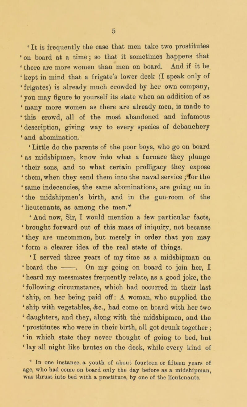 ‘ It is frequently the case that men take two prostitutes ‘ on board at a time; so that it sometimes happens that ‘ there are more women than men on board. And if it be ‘ kept in mind that a frigate’s lower deck (I speak only of ‘ frigates) is already much crowded by her own company, ‘ you may figure to yourself its state when an addition of as ‘ many more women as there are already men, is made to ‘ this crowd, all of the most abandoned and infamous ‘ description, giving way to every species of debauchery ‘ and abomination. ‘ Little do the parents of the poor boys, who go on board ‘ as midshipmen, know into what a furnace they plunge ‘ their sons, and to what certain profligacy they expose ‘ them, when they send them into the naval service ;‘for the ‘ same indecencies, the same abominations, are going on in ‘ the midshipmen’s birth, and in the gun-room of the ‘ lieutenants, as among the men.* ‘ And now. Sir, I would mention a few particular facts, ‘ brought forward out of this mass of iniquity, not because ‘ they are uncommon, but merely in order that you may ‘ form a clearer idea of the real state of things. ‘ I served three years of my time as a midshipman on ‘ board the . On my going on board to join her, I ‘ heard my messmates frequently relate, as a good joke, the ‘ following circumstance, which had occurred in their last ‘ ship, on her being paid off: A woman, who supplied the ‘ ship with vegetables, &c., had come on board with her two ‘ daughters, and they, along with the midshipmen, and the ‘ prostitutes who were in their birth, all got drunk together ; ‘ in which state they never thought of going to bed, but ‘ lay all night like brutes on the deck, while every kind of * In one instance, a youth of about fourteen or fifteen years of age, who had come on board only the day before as a midshipman, was thrust into bed with a prostitute, by one of the lieutenants.