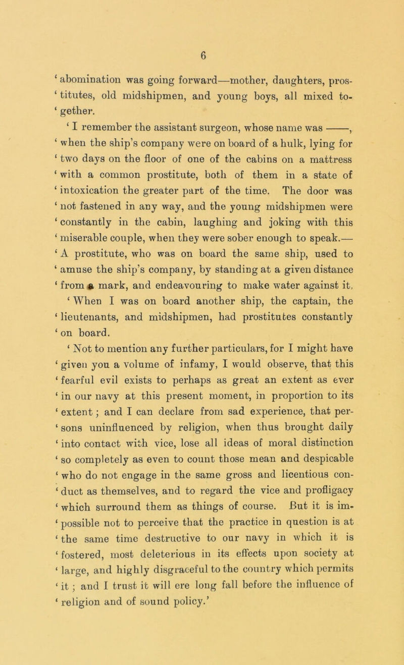 ‘ abomination was going forward—mother, daughters, pros- ‘ titutes, old midshipmen, and young boys, all mixed to- ‘ gether. ‘ I remember the assistant surgeon, whose name was , ‘ when the ship’s company were on board of a hulk, lying for ‘ two days on the floor of one of the cabins on a mattress ‘ with a common prostitute, both of them in a state of ‘ intoxication the greater part of the time. The door was ‘ not fastened in any way, and the young midshipmen were ‘ constantly in the cabin, laughing and joking with this ‘ miserable couple, when they were sober enough to speak.— ‘ A prostitute, who was on board the same ship, used to ‘ amuse the ship’s company, by standing at a given distance ‘ from # mark, and endeavouring to make water against it. ‘ When I was on board another ship, the captain, the ‘ lieutenants, and midshipmen, had prostitutes constantly ‘ on board. ‘ Not to mention any further particulars, for I might have ‘ given you a volume of infamy, I would observe, that this ‘ fearful evil exists to perhaps as great an extent as ever ‘ in our navy at this present moment, in proportion to its ‘ extent; and I can declare from sad experience, that per- ‘ sons uninfluenced by religion, when thus brought daily ‘ into contact with vice, lose all ideas of moral distinction ‘ so completely as even to count those mean and despicable ‘ who do not engage in the same gross and licentious con- ‘ duct as themselves, and to regard the vice and profligacy ‘ which surround them as things of course. But it is im- ‘ possible not to perceive that the practice in question is at ‘ the same time destructive to our navy in which it is ‘ fostered, most deleterious in its effects upon society at ‘ large, and highly disgraceful to the country which permits ‘ it; and I trust it will ere long fall before the influence of ‘ religion and of sound policy.’