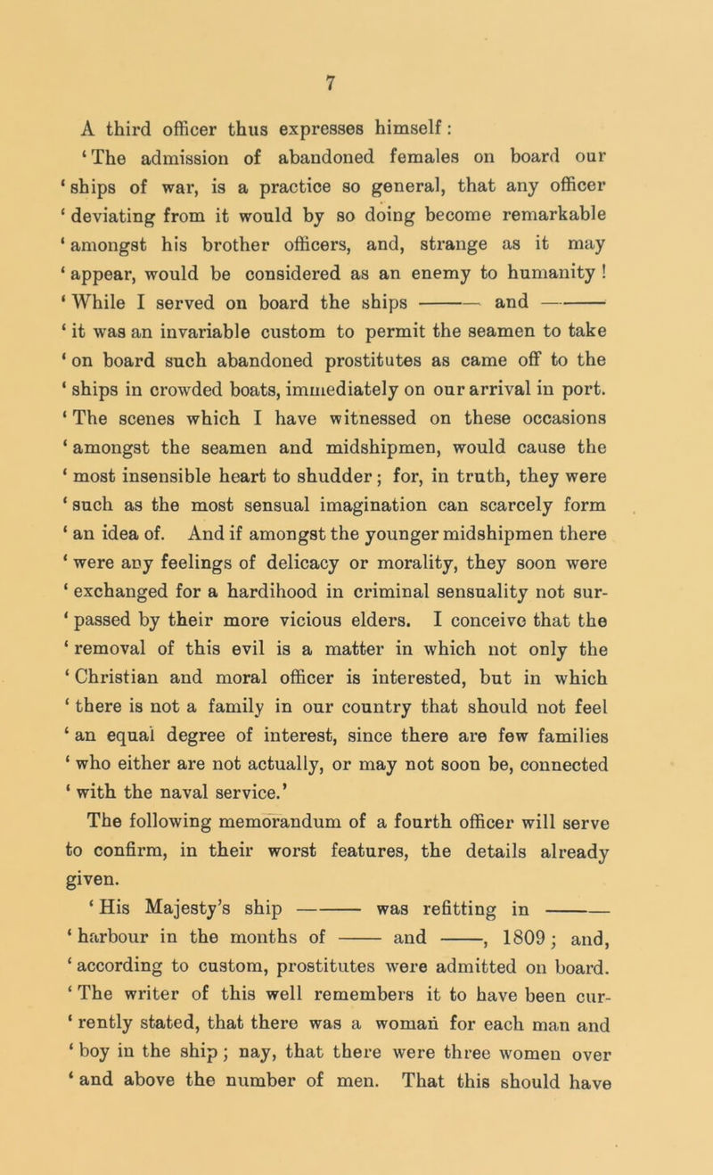 A third officer thus expresses himself: ‘ The admission of abandoned females on board our ‘ ships of war, is a practice so general, that any officer ‘ deviating from it would by so doing become remarkable ‘ amongst his brother officers, and, strange as it may ‘ appear, would be considered as an enemy to humanity ! ‘ While I served on board the ships and ‘ it was an invariable custom to permit the seamen to take ‘ on board such abandoned prostitutes as came off to the ‘ ships in crowded boats, immediately on our arrival in port. ‘ The scenes which I have witnessed on these occasions ‘ amongst the seamen and midshipmen, would cause the ‘ most insensible heart to shudder; for, in truth, they were ‘ such as the most sensual imagination can scarcely form ‘ an idea of. And if amongst the younger midshipmen there ‘ were any feelings of delicacy or morality, they soon were ‘ exchanged for a hardihood in criminal sensuality not sur- ‘ passed by their more vicious elders. I conceive that the ‘ removal of this evil is a matter in which not only the ‘ Christian and moral officer is interested, but in which ‘ there is not a family in our country that should not feel ‘ an equal degree of interest, since there are few families ‘ who either are not actually, or may not soon be, connected ‘ with the naval service. ’ The following memorandum of a fourth officer will serve to confirm, in their worst features, the details already given. ‘ His Majesty’s ship was refitting in ‘harbour in the months of and , 1809; and, ‘ according to custom, prostitutes were admitted on board. ‘ The writer of this well remembers it to have been cur- ‘ rently stated, that there was a woman for each man and ‘ boy in the ship; nay, that there were three women over ‘ and above the number of men. That this should have