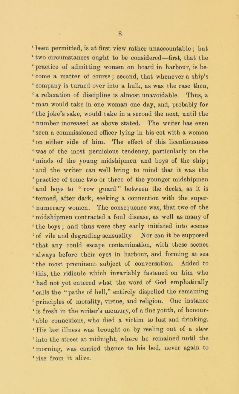 ‘ been permitted, is at first view rather unaccountable ; but ‘ two circumstances ought to be considered—first, that the ‘ practice of admitting women on board in harbour, is be- ‘ come a matter of course; second, that whenever a ship’s ‘ company is turned over into a hulk, as was the case then, ‘ a relaxation of discipline is almost unavoidable. Thus, a ‘ man would take in one woman one day, and, probably for ‘ the joke’s sake, would take in a second the next, until the ‘ number increased as above stated. The writer has even ‘ seen a commissioned ofificer lying in his cot with a woman ‘ on either side of him. The effect of this licentiousness ‘ was of the most pernicious tendency, particularly on the ‘ minds of the young midshipmen and boys of the ship; ‘ and the writer can well bring to mind that it was the ‘ practice of some two or three of the younger midshipmen ‘ and boys to “ row guard ” between the decks, as it is ‘ termed, after dark, seeking a connection with the super- ‘ nnmerary women. The consequence was, that two of the ‘ midshipmen contracted a foul disease, as well as many of ‘ the boys; and thus were they early initiated into scenes ‘ of vile and degrading sensuality. Nor can it be supposed ‘ that any could escape contamination, with these scenes ‘ always before their eyes in harbour, and forming at sea ‘ the most prominent subject of conversation. Added to ‘ this, the ridicule which invariably fastened on him who ‘ had not yet entered what the word of God emphatically ‘ calls the “paths of hell,” entirely dispelled the remaining ‘ principles of morality, virtue, and religion. One instance ‘ is fresh in the writer’s memory, of a fine youth, of honour- ‘ able connexions, who died a victim to lust and drinking. ‘ His last illness was brought on by reeling out of a stew ‘ into the street at midnight, where he remained until the ‘ morning, was carried thence to his bed, never again to ‘ rise from it alive.