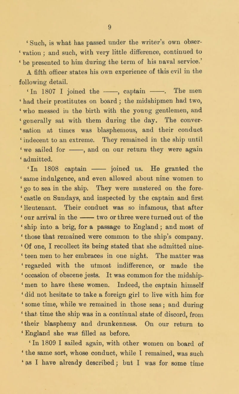 ‘ Such, is what has passed under the writer’s own obser- ‘ vation ; and such, with very little difference, continued to ‘ be presented to him during the term of his naval service.’ A fifth officer states his own experience of this evil in the following detail. ‘In 1807 I joined the , captain . The men ‘ had their prostitutes on board ; the midshipmen had two, ‘ who messed in the birth with the young gentlemen, and ‘ generally sat with them during the day. The conver- ‘ sation at times was blasphemous, and their conduct ‘ indecent to an extreme. They remained in the ship until ‘ we sailed for , and on our return they were again ‘ admitted. ‘In 1808 captain joined us. He granted the ‘ same indulgence, and even allowed about nine women to ‘ go to sea in the ship. They were mustered on the fore- ‘ castle on Sundays, and inspected by the captain and first ‘ lieutenant. Their conduct was so infamous, that after ‘ our arrival in the two or three were turned out of the ‘ ship into a brig, for a passage to England; and most of ‘ those that remained were common to the ship’s company. ‘ Of one, I recollect its being stated that she admitted nine- ‘ teen men to her embraces in one night. The matter was ‘ regarded with the utmost indifference, or made the ‘ occasion of obscene jests. It was common for the midship- ‘ men to have these women. Indeed, the captain himself ‘ did not hesitate to take a foreign girl to live with him for ‘ some time, while we remained in those seas; and during ‘ that time the ship was in a continual state of discord, from ‘ their blasphemy and drunkenness. On our return to ‘ England she was filled as before. ‘In 1809 I sailed again, with other women on board of ‘ the same sort, whose conduct, while I remained, was such ‘ as I have already described; but I was for some time